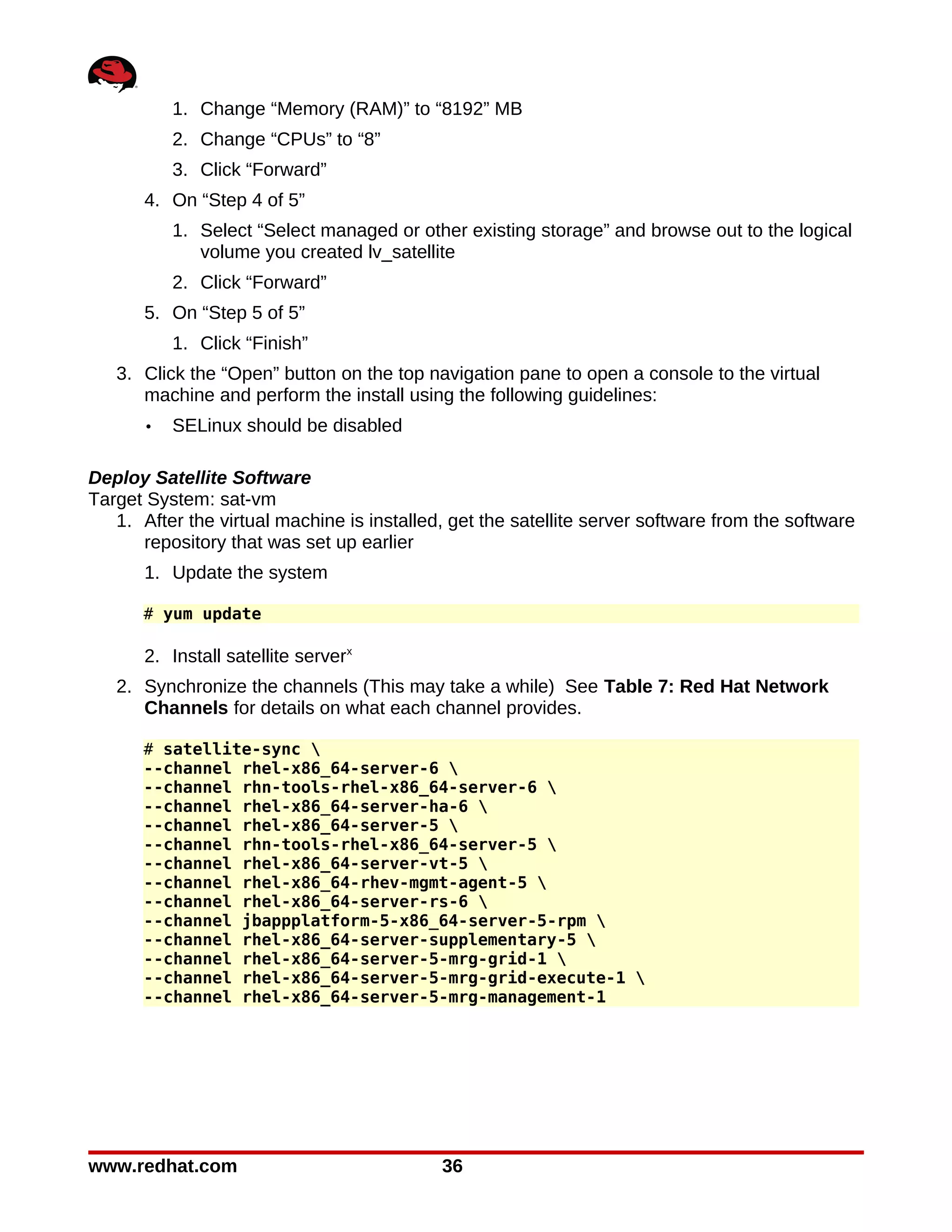 1. Change “Memory (RAM)” to “8192” MB
           2. Change “CPUs” to “8”
           3. Click “Forward”
       4. On “Step 4 of 5”
           1. Select “Select managed or other existing storage” and browse out to the logical
              volume you created lv_satellite
           2. Click “Forward”
       5. On “Step 5 of 5”
           1. Click “Finish”
   3. Click the “Open” button on the top navigation pane to open a console to the virtual
      machine and perform the install using the following guidelines:
       •   SELinux should be disabled

Deploy Satellite Software
Target System: sat-vm
   1. After the virtual machine is installed, get the satellite server software from the software
      repository that was set up earlier
       1. Update the system

      # yum update

       2. Install satellite serverx
   2. Synchronize the channels (This may take a while) See Table 7: Red Hat Network
      Channels for details on what each channel provides.

      # satellite-sync 
      --channel rhel-x86_64-server-6 
      --channel rhn-tools-rhel-x86_64-server-6 
      --channel rhel-x86_64-server-ha-6 
      --channel rhel-x86_64-server-5 
      --channel rhn-tools-rhel-x86_64-server-5 
      --channel rhel-x86_64-server-vt-5 
      --channel rhel-x86_64-rhev-mgmt-agent-5 
      --channel rhel-x86_64-server-rs-6 
      --channel jbappplatform-5-x86_64-server-5-rpm 
      --channel rhel-x86_64-server-supplementary-5 
      --channel rhel-x86_64-server-5-mrg-grid-1 
      --channel rhel-x86_64-server-5-mrg-grid-execute-1 
      --channel rhel-x86_64-server-5-mrg-management-1




www.redhat.com                              36
 