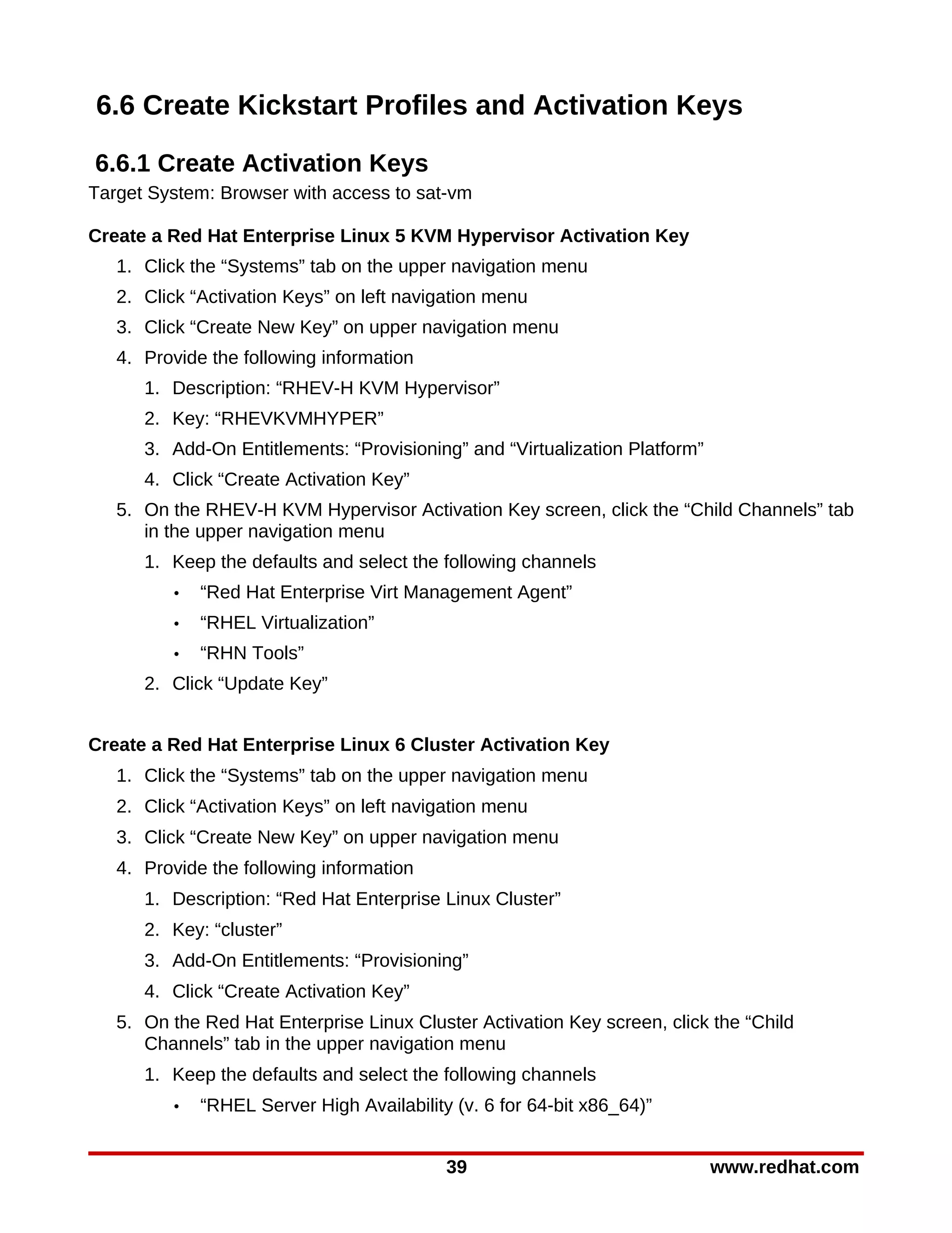6.6 Create Kickstart Profiles and Activation Keys

6.6.1 Create Activation Keys
Target System: Browser with access to sat-vm

Create a Red Hat Enterprise Linux 5 KVM Hypervisor Activation Key
   1. Click the “Systems” tab on the upper navigation menu
   2. Click “Activation Keys” on left navigation menu
   3. Click “Create New Key” on upper navigation menu
   4. Provide the following information
      1. Description: “RHEV-H KVM Hypervisor”
      2. Key: “RHEVKVMHYPER”
      3. Add-On Entitlements: “Provisioning” and “Virtualization Platform”
      4. Click “Create Activation Key”
   5. On the RHEV-H KVM Hypervisor Activation Key screen, click the “Child Channels” tab
      in the upper navigation menu
      1. Keep the defaults and select the following channels
         •   “Red Hat Enterprise Virt Management Agent”
         •   “RHEL Virtualization”
         •   “RHN Tools”
      2. Click “Update Key”


Create a Red Hat Enterprise Linux 6 Cluster Activation Key
   1. Click the “Systems” tab on the upper navigation menu
   2. Click “Activation Keys” on left navigation menu
   3. Click “Create New Key” on upper navigation menu
   4. Provide the following information
      1. Description: “Red Hat Enterprise Linux Cluster”
      2. Key: “cluster”
      3. Add-On Entitlements: “Provisioning”
      4. Click “Create Activation Key”
   5. On the Red Hat Enterprise Linux Cluster Activation Key screen, click the “Child
      Channels” tab in the upper navigation menu
      1. Keep the defaults and select the following channels
         •   “RHEL Server High Availability (v. 6 for 64-bit x86_64)”


                                           39                                www.redhat.com
 
