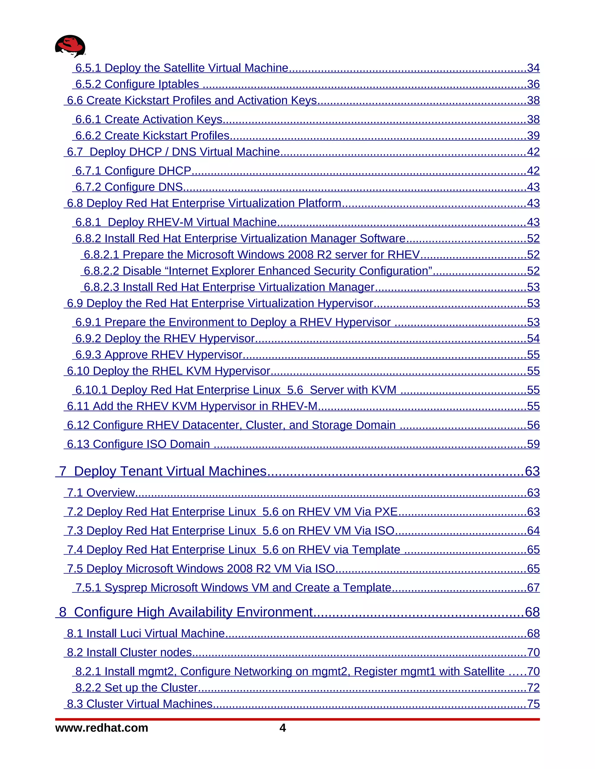 6.5.1 Deploy the Satellite Virtual Machine..........................................................................34
   6.5.2 Configure Iptables .....................................................................................................36
 6.6 Create Kickstart Profiles and Activation Keys.................................................................38
   6.6.1 Create Activation Keys.............................................................................................. 38
   6.6.2 Create Kickstart Profiles............................................................................................39
 6.7 Deploy DHCP / DNS Virtual Machine............................................................................ 42
   6.7.1 Configure DHCP........................................................................................................ 42
   6.7.2 Configure DNS...........................................................................................................43
 6.8 Deploy Red Hat Enterprise Virtualization Platform......................................................... 43
   6.8.1 Deploy RHEV-M Virtual Machine............................................................................. 43
   6.8.2 Install Red Hat Enterprise Virtualization Manager Software..................................... 52
     6.8.2.1 Prepare the Microsoft Windows 2008 R2 server for RHEV.................................52
     6.8.2.2 Disable “Internet Explorer Enhanced Security Configuration”.............................52
     6.8.2.3 Install Red Hat Enterprise Virtualization Manager...............................................53
 6.9 Deploy the Red Hat Enterprise Virtualization Hypervisor............................................... 53
   6.9.1 Prepare the Environment to Deploy a RHEV Hypervisor .........................................53
   6.9.2 Deploy the RHEV Hypervisor.................................................................................... 54
   6.9.3 Approve RHEV Hypervisor........................................................................................55
 6.10 Deploy the RHEL KVM Hypervisor............................................................................... 55
   6.10.1 Deploy Red Hat Enterprise Linux 5.6 Server with KVM .......................................55
 6.11 Add the RHEV KVM Hypervisor in RHEV-M.................................................................55
 6.12 Configure RHEV Datacenter, Cluster, and Storage Domain ....................................... 56
 6.13 Configure ISO Domain ................................................................................................. 59

7 Deploy Tenant Virtual Machines.................................................................... 63
 7.1 Overview..........................................................................................................................63
 7.2 Deploy Red Hat Enterprise Linux 5.6 on RHEV VM Via PXE........................................63
 7.3 Deploy Red Hat Enterprise Linux 5.6 on RHEV VM Via ISO.........................................64
 7.4 Deploy Red Hat Enterprise Linux 5.6 on RHEV via Template ......................................65
 7.5 Deploy Microsoft Windows 2008 R2 VM Via ISO........................................................... 65
   7.5.1 Sysprep Microsoft Windows VM and Create a Template..........................................67

8 Configure High Availability Environment....................................................... 68
 8.1 Install Luci Virtual Machine..............................................................................................68
 8.2 Install Cluster nodes........................................................................................................70
   8.2.1 Install mgmt2, Configure Networking on mgmt2, Register mgmt1 with Satellite .....70
   8.2.2 Set up the Cluster......................................................................................................72
 8.3 Cluster Virtual Machines................................................................................................. 75

www.redhat.com                                                4
 