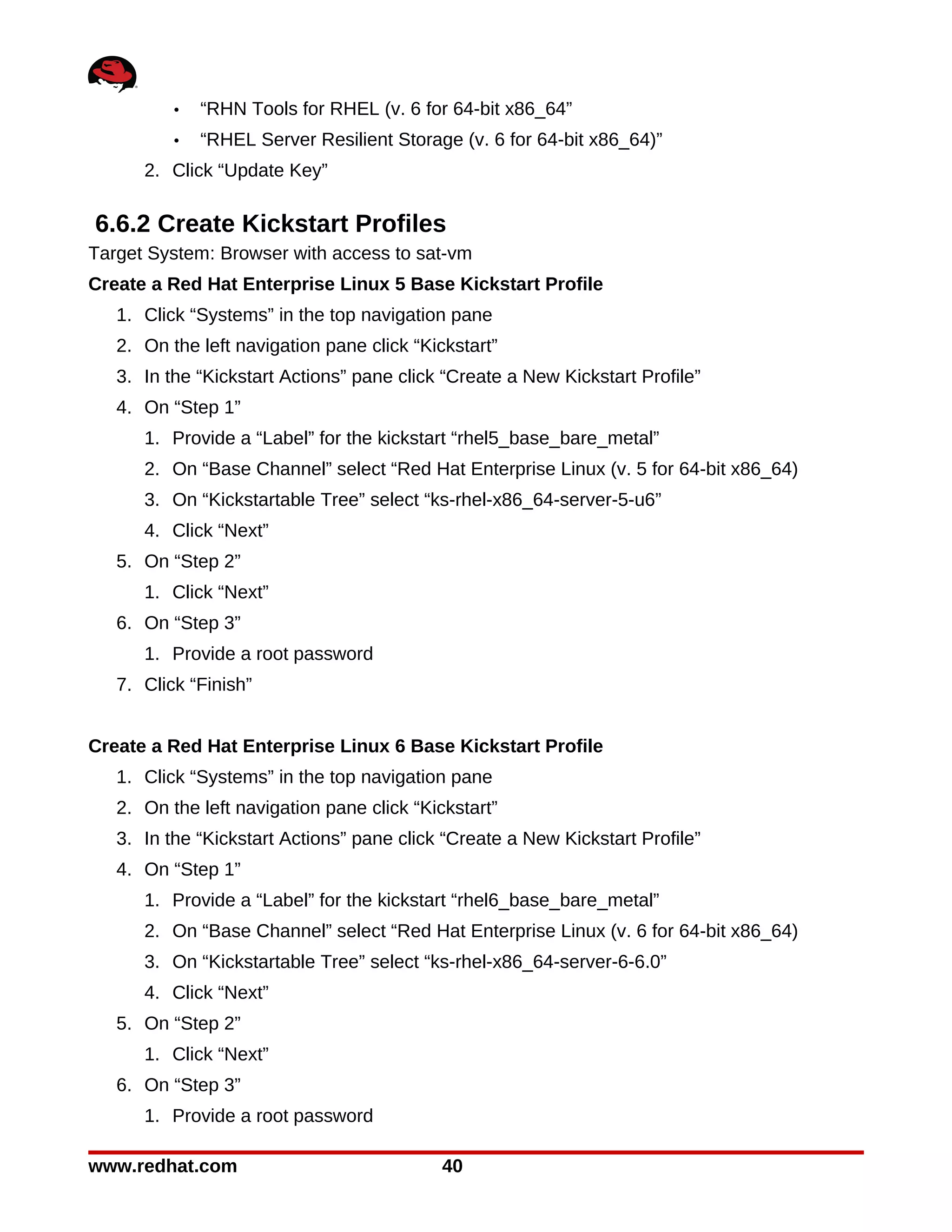 •   “RHN Tools for RHEL (v. 6 for 64-bit x86_64”
          •   “RHEL Server Resilient Storage (v. 6 for 64-bit x86_64)”
      2. Click “Update Key”

6.6.2 Create Kickstart Profiles
Target System: Browser with access to sat-vm
Create a Red Hat Enterprise Linux 5 Base Kickstart Profile
   1. Click “Systems” in the top navigation pane
   2. On the left navigation pane click “Kickstart”
   3. In the “Kickstart Actions” pane click “Create a New Kickstart Profile”
   4. On “Step 1”
      1. Provide a “Label” for the kickstart “rhel5_base_bare_metal”
      2. On “Base Channel” select “Red Hat Enterprise Linux (v. 5 for 64-bit x86_64)
      3. On “Kickstartable Tree” select “ks-rhel-x86_64-server-5-u6”
      4. Click “Next”
   5. On “Step 2”
      1. Click “Next”
   6. On “Step 3”
      1. Provide a root password
   7. Click “Finish”


Create a Red Hat Enterprise Linux 6 Base Kickstart Profile
   1. Click “Systems” in the top navigation pane
   2. On the left navigation pane click “Kickstart”
   3. In the “Kickstart Actions” pane click “Create a New Kickstart Profile”
   4. On “Step 1”
      1. Provide a “Label” for the kickstart “rhel6_base_bare_metal”
      2. On “Base Channel” select “Red Hat Enterprise Linux (v. 6 for 64-bit x86_64)
      3. On “Kickstartable Tree” select “ks-rhel-x86_64-server-6-6.0”
      4. Click “Next”
   5. On “Step 2”
      1. Click “Next”
   6. On “Step 3”
      1. Provide a root password

www.redhat.com                              40
 