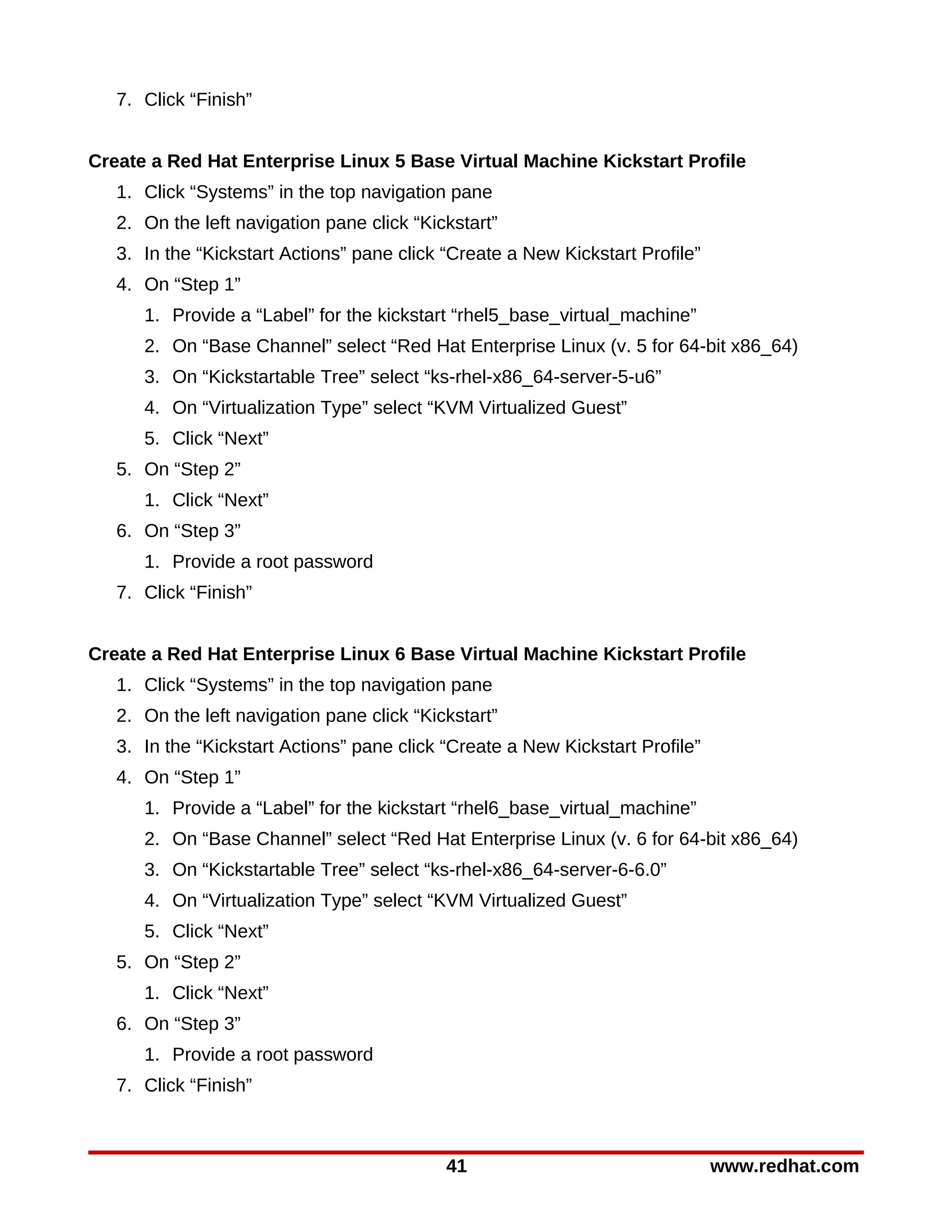 7. Click “Finish”


Create a Red Hat Enterprise Linux 5 Base Virtual Machine Kickstart Profile
   1. Click “Systems” in the top navigation pane
   2. On the left navigation pane click “Kickstart”
   3. In the “Kickstart Actions” pane click “Create a New Kickstart Profile”
   4. On “Step 1”
      1. Provide a “Label” for the kickstart “rhel5_base_virtual_machine”
      2. On “Base Channel” select “Red Hat Enterprise Linux (v. 5 for 64-bit x86_64)
      3. On “Kickstartable Tree” select “ks-rhel-x86_64-server-5-u6”
      4. On “Virtualization Type” select “KVM Virtualized Guest”
      5. Click “Next”
   5. On “Step 2”
      1. Click “Next”
   6. On “Step 3”
      1. Provide a root password
   7. Click “Finish”


Create a Red Hat Enterprise Linux 6 Base Virtual Machine Kickstart Profile
   1. Click “Systems” in the top navigation pane
   2. On the left navigation pane click “Kickstart”
   3. In the “Kickstart Actions” pane click “Create a New Kickstart Profile”
   4. On “Step 1”
      1. Provide a “Label” for the kickstart “rhel6_base_virtual_machine”
      2. On “Base Channel” select “Red Hat Enterprise Linux (v. 6 for 64-bit x86_64)
      3. On “Kickstartable Tree” select “ks-rhel-x86_64-server-6-6.0”
      4. On “Virtualization Type” select “KVM Virtualized Guest”
      5. Click “Next”
   5. On “Step 2”
      1. Click “Next”
   6. On “Step 3”
      1. Provide a root password
   7. Click “Finish”



                                            41                                 www.redhat.com
 