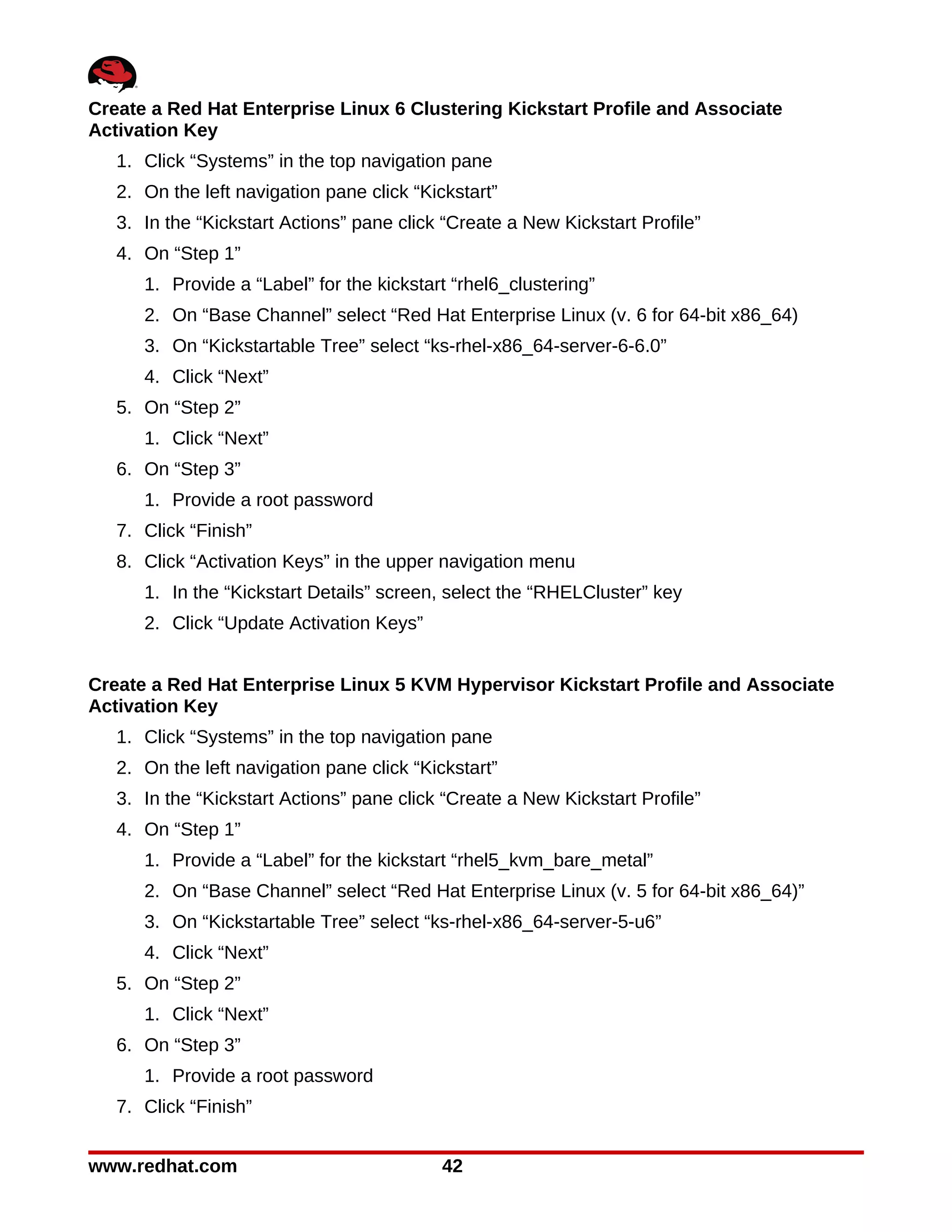 Create a Red Hat Enterprise Linux 6 Clustering Kickstart Profile and Associate
Activation Key
   1. Click “Systems” in the top navigation pane
   2. On the left navigation pane click “Kickstart”
   3. In the “Kickstart Actions” pane click “Create a New Kickstart Profile”
   4. On “Step 1”
      1. Provide a “Label” for the kickstart “rhel6_clustering”
      2. On “Base Channel” select “Red Hat Enterprise Linux (v. 6 for 64-bit x86_64)
      3. On “Kickstartable Tree” select “ks-rhel-x86_64-server-6-6.0”
      4. Click “Next”
   5. On “Step 2”
      1. Click “Next”
   6. On “Step 3”
      1. Provide a root password
   7. Click “Finish”
   8. Click “Activation Keys” in the upper navigation menu
      1. In the “Kickstart Details” screen, select the “RHELCluster” key
      2. Click “Update Activation Keys”


Create a Red Hat Enterprise Linux 5 KVM Hypervisor Kickstart Profile and Associate
Activation Key
   1. Click “Systems” in the top navigation pane
   2. On the left navigation pane click “Kickstart”
   3. In the “Kickstart Actions” pane click “Create a New Kickstart Profile”
   4. On “Step 1”
      1. Provide a “Label” for the kickstart “rhel5_kvm_bare_metal”
      2. On “Base Channel” select “Red Hat Enterprise Linux (v. 5 for 64-bit x86_64)”
      3. On “Kickstartable Tree” select “ks-rhel-x86_64-server-5-u6”
      4. Click “Next”
   5. On “Step 2”
      1. Click “Next”
   6. On “Step 3”
      1. Provide a root password
   7. Click “Finish”


www.redhat.com                              42
 