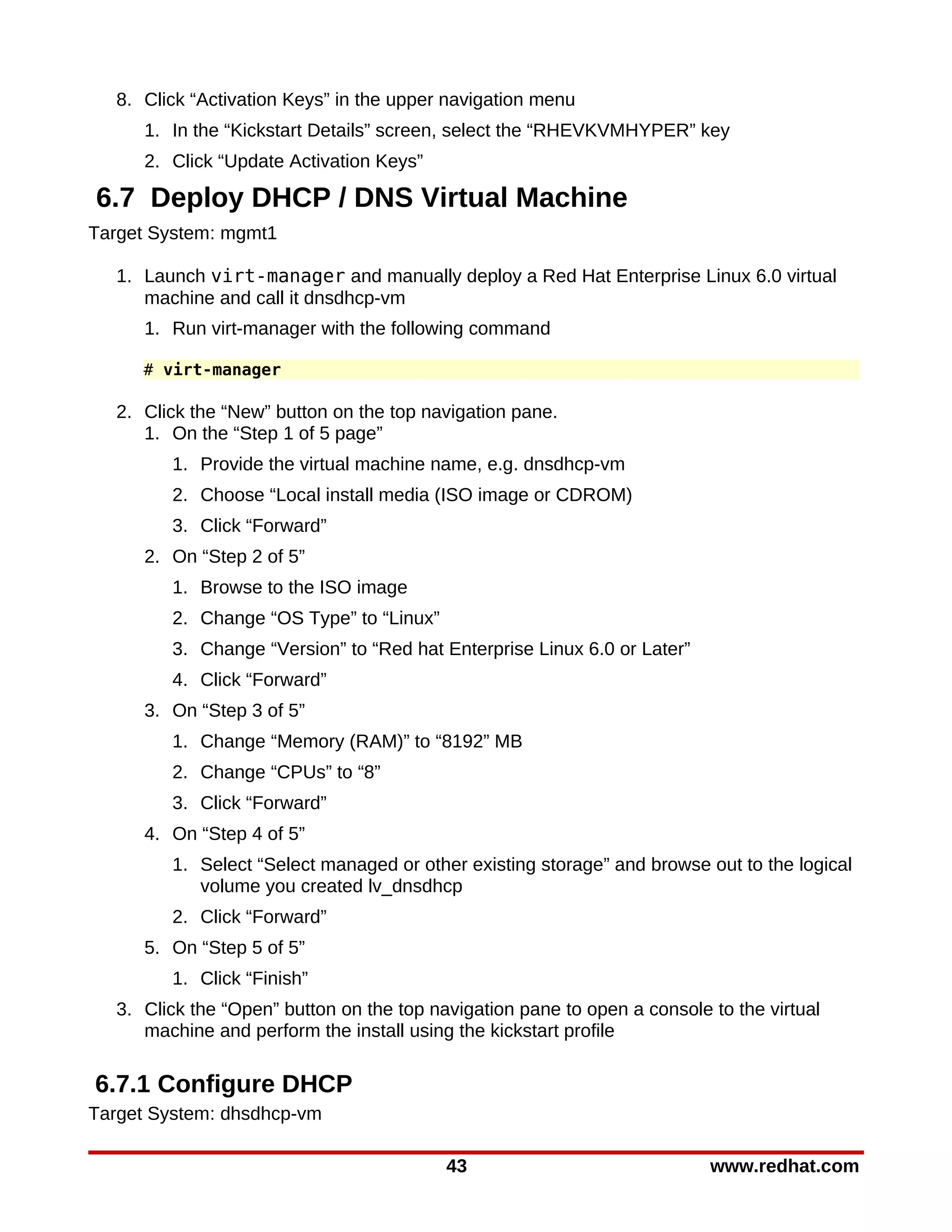 8. Click “Activation Keys” in the upper navigation menu
     1. In the “Kickstart Details” screen, select the “RHEVKVMHYPER” key
     2. Click “Update Activation Keys”

6.7 Deploy DHCP / DNS Virtual Machine
Target System: mgmt1

  1. Launch virt-manager and manually deploy a Red Hat Enterprise Linux 6.0 virtual
     machine and call it dnsdhcp-vm
     1. Run virt-manager with the following command

     # virt-manager

  2. Click the “New” button on the top navigation pane.
     1. On the “Step 1 of 5 page”
        1. Provide the virtual machine name, e.g. dnsdhcp-vm
        2. Choose “Local install media (ISO image or CDROM)
        3. Click “Forward”
     2. On “Step 2 of 5”
        1. Browse to the ISO image
        2. Change “OS Type” to “Linux”
        3. Change “Version” to “Red hat Enterprise Linux 6.0 or Later”
        4. Click “Forward”
     3. On “Step 3 of 5”
        1. Change “Memory (RAM)” to “8192” MB
        2. Change “CPUs” to “8”
        3. Click “Forward”
     4. On “Step 4 of 5”
        1. Select “Select managed or other existing storage” and browse out to the logical
           volume you created lv_dnsdhcp
        2. Click “Forward”
     5. On “Step 5 of 5”
        1. Click “Finish”
  3. Click the “Open” button on the top navigation pane to open a console to the virtual
     machine and perform the install using the kickstart profile

6.7.1 Configure DHCP
Target System: dhsdhcp-vm

                                          43                              www.redhat.com
 