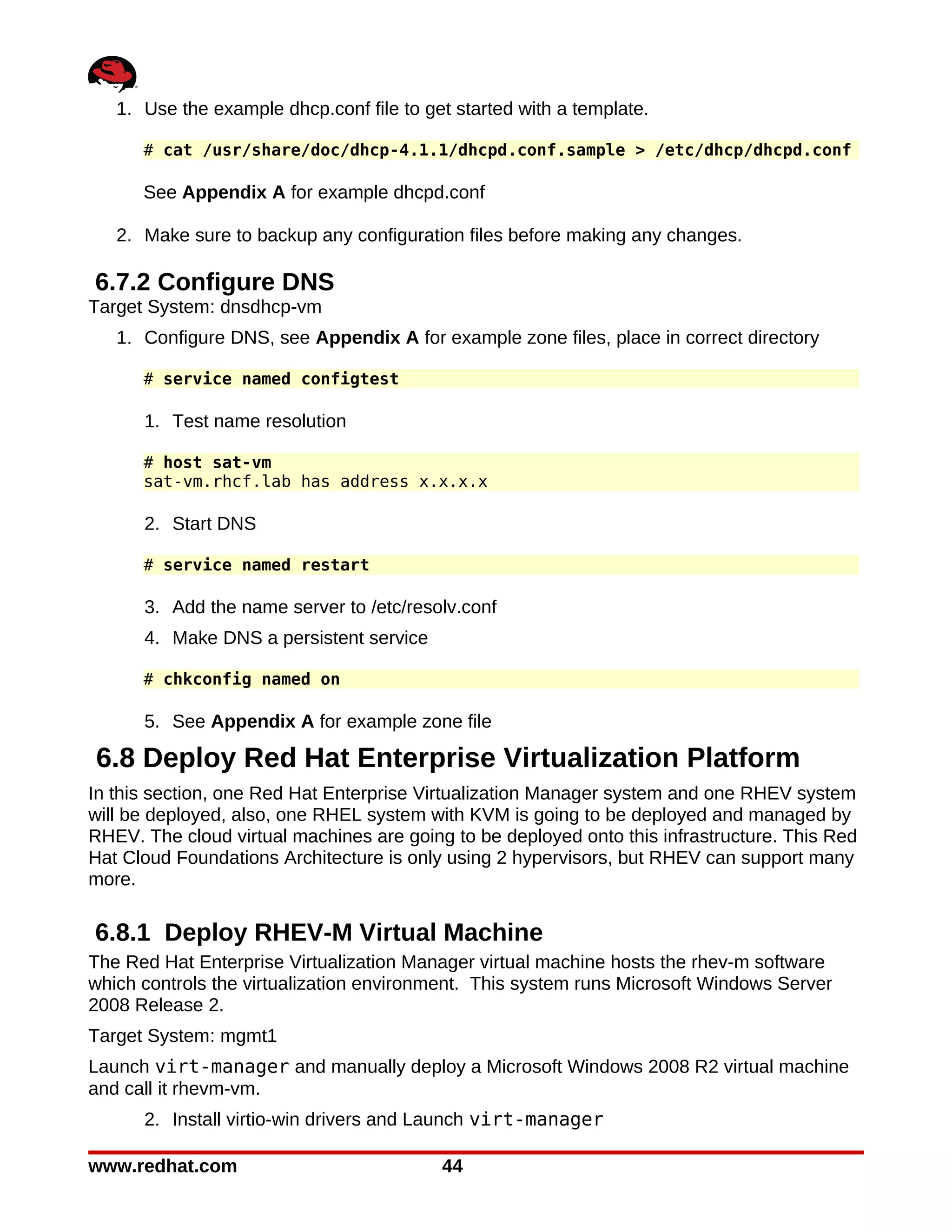 1. Use the example dhcp.conf file to get started with a template.

      # cat /usr/share/doc/dhcp-4.1.1/dhcpd.conf.sample > /etc/dhcp/dhcpd.conf

      See Appendix A for example dhcpd.conf

   2. Make sure to backup any configuration files before making any changes.

6.7.2 Configure DNS
Target System: dnsdhcp-vm
   1. Configure DNS, see Appendix A for example zone files, place in correct directory

      # service named configtest

      1. Test name resolution

      # host sat-vm
      sat-vm.rhcf.lab has address x.x.x.x

      2. Start DNS

      # service named restart

      3. Add the name server to /etc/resolv.conf
      4. Make DNS a persistent service

      # chkconfig named on

      5. See Appendix A for example zone file

6.8 Deploy Red Hat Enterprise Virtualization Platform
In this section, one Red Hat Enterprise Virtualization Manager system and one RHEV system
will be deployed, also, one RHEL system with KVM is going to be deployed and managed by
RHEV. The cloud virtual machines are going to be deployed onto this infrastructure. This Red
Hat Cloud Foundations Architecture is only using 2 hypervisors, but RHEV can support many
more.

6.8.1 Deploy RHEV-M Virtual Machine
The Red Hat Enterprise Virtualization Manager virtual machine hosts the rhev-m software
which controls the virtualization environment. This system runs Microsoft Windows Server
2008 Release 2.
Target System: mgmt1
Launch virt-manager and manually deploy a Microsoft Windows 2008 R2 virtual machine
and call it rhevm-vm.
      2. Install virtio-win drivers and Launch virt-manager

www.redhat.com                            44
 