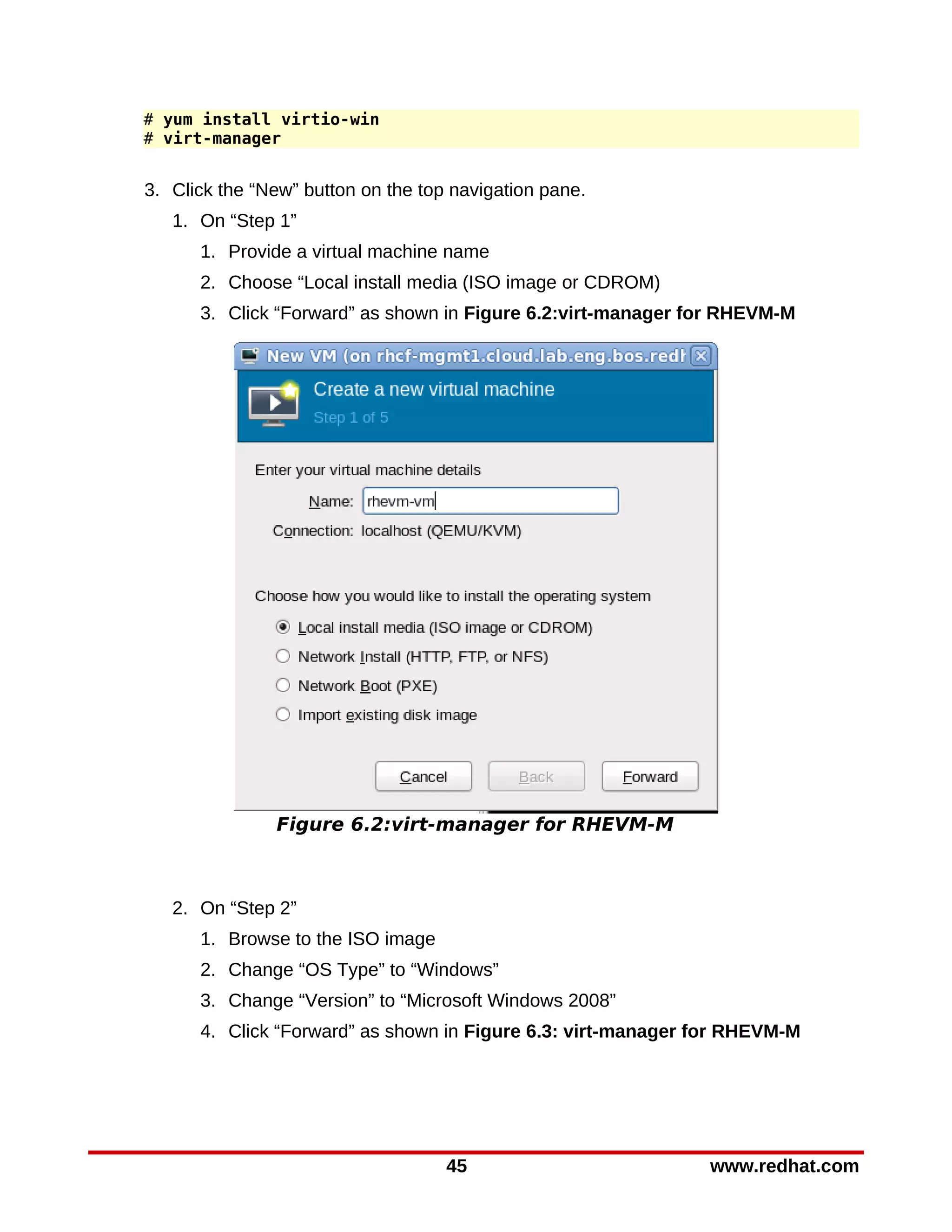 # yum install virtio-win
# virt-manager


3. Click the “New” button on the top navigation pane.
   1. On “Step 1”
      1. Provide a virtual machine name
      2. Choose “Local install media (ISO image or CDROM)
      3. Click “Forward” as shown in Figure 6.2:virt-manager for RHEVM-M




               Figure 6.2:virt-manager for RHEVM-M



   2. On “Step 2”
      1. Browse to the ISO image
      2. Change “OS Type” to “Windows”
      3. Change “Version” to “Microsoft Windows 2008”
      4. Click “Forward” as shown in Figure 6.3: virt-manager for RHEVM-M




                                    45                        www.redhat.com
 