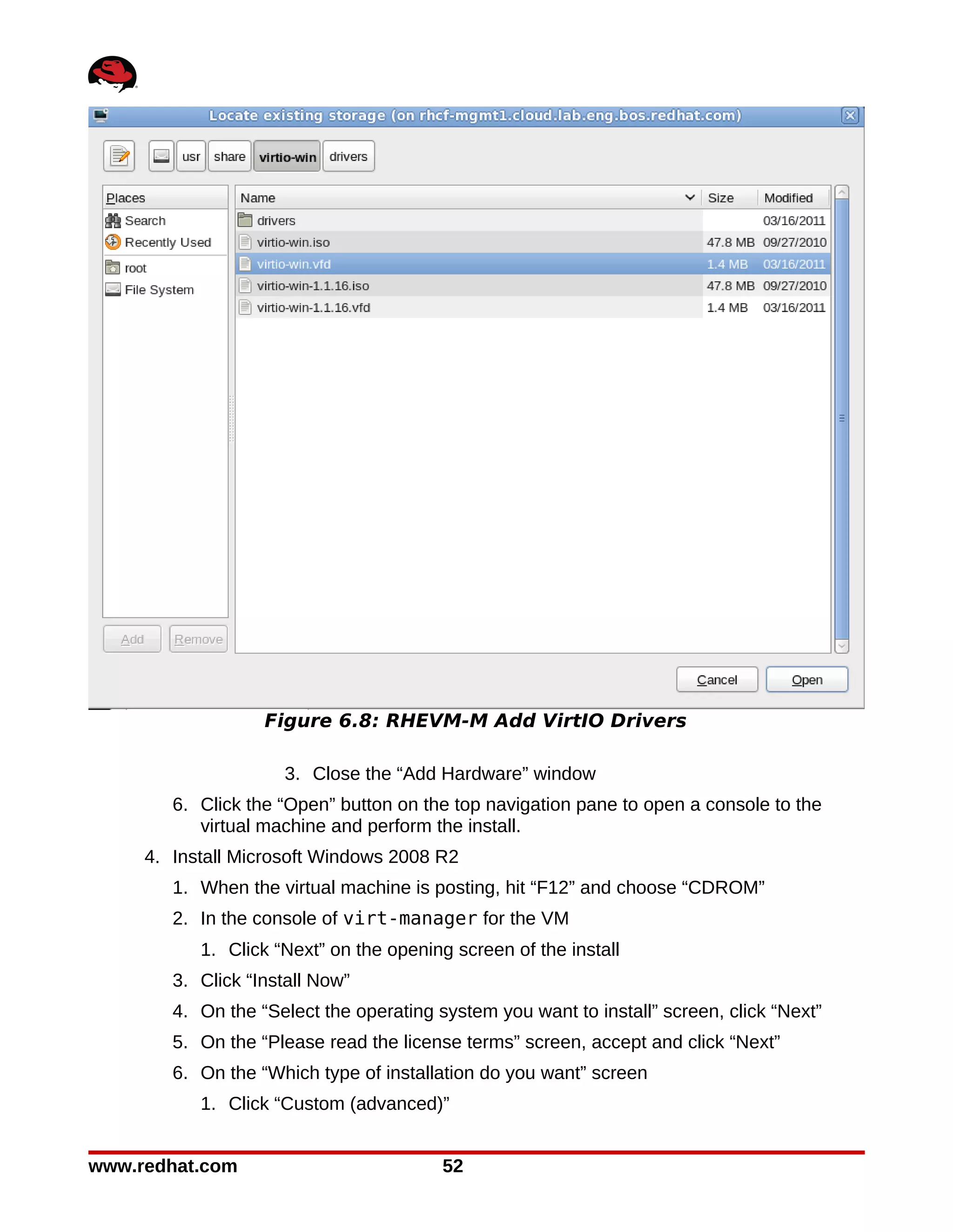 Figure 6.8: RHEVM-M Add VirtIO Drivers

                     3. Close the “Add Hardware” window
        6. Click the “Open” button on the top navigation pane to open a console to the
           virtual machine and perform the install.
     4. Install Microsoft Windows 2008 R2
        1. When the virtual machine is posting, hit “F12” and choose “CDROM”
        2. In the console of virt-manager for the VM
           1. Click “Next” on the opening screen of the install
        3. Click “Install Now”
        4. On the “Select the operating system you want to install” screen, click “Next”
        5. On the “Please read the license terms” screen, accept and click “Next”
        6. On the “Which type of installation do you want” screen
           1. Click “Custom (advanced)”


www.redhat.com                           52
 