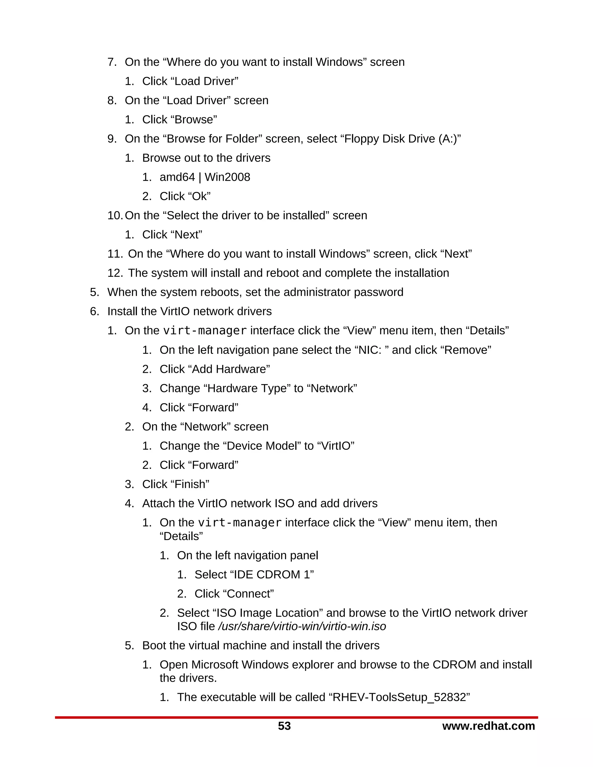 7. On the “Where do you want to install Windows” screen
       1. Click “Load Driver”
   8. On the “Load Driver” screen
       1. Click “Browse”
   9. On the “Browse for Folder” screen, select “Floppy Disk Drive (A:)”
       1. Browse out to the drivers
          1. amd64 | Win2008
          2. Click “Ok”
   10. On the “Select the driver to be installed” screen
       1. Click “Next”
   11. On the “Where do you want to install Windows” screen, click “Next”
   12. The system will install and reboot and complete the installation
5. When the system reboots, set the administrator password
6. Install the VirtIO network drivers
   1. On the virt-manager interface click the “View” menu item, then “Details”
          1. On the left navigation pane select the “NIC: ” and click “Remove”
          2. Click “Add Hardware”
          3. Change “Hardware Type” to “Network”
          4. Click “Forward”
       2. On the “Network” screen
          1. Change the “Device Model” to “VirtIO”
          2. Click “Forward”
       3. Click “Finish”
       4. Attach the VirtIO network ISO and add drivers
          1. On the virt-manager interface click the “View” menu item, then
             “Details”
              1. On the left navigation panel
                 1. Select “IDE CDROM 1”
                 2. Click “Connect”
              2. Select “ISO Image Location” and browse to the VirtIO network driver
                 ISO file /usr/share/virtio-win/virtio-win.iso
       5. Boot the virtual machine and install the drivers
          1. Open Microsoft Windows explorer and browse to the CDROM and install
             the drivers.
              1. The executable will be called “RHEV-ToolsSetup_52832”

                                        53                           www.redhat.com
 