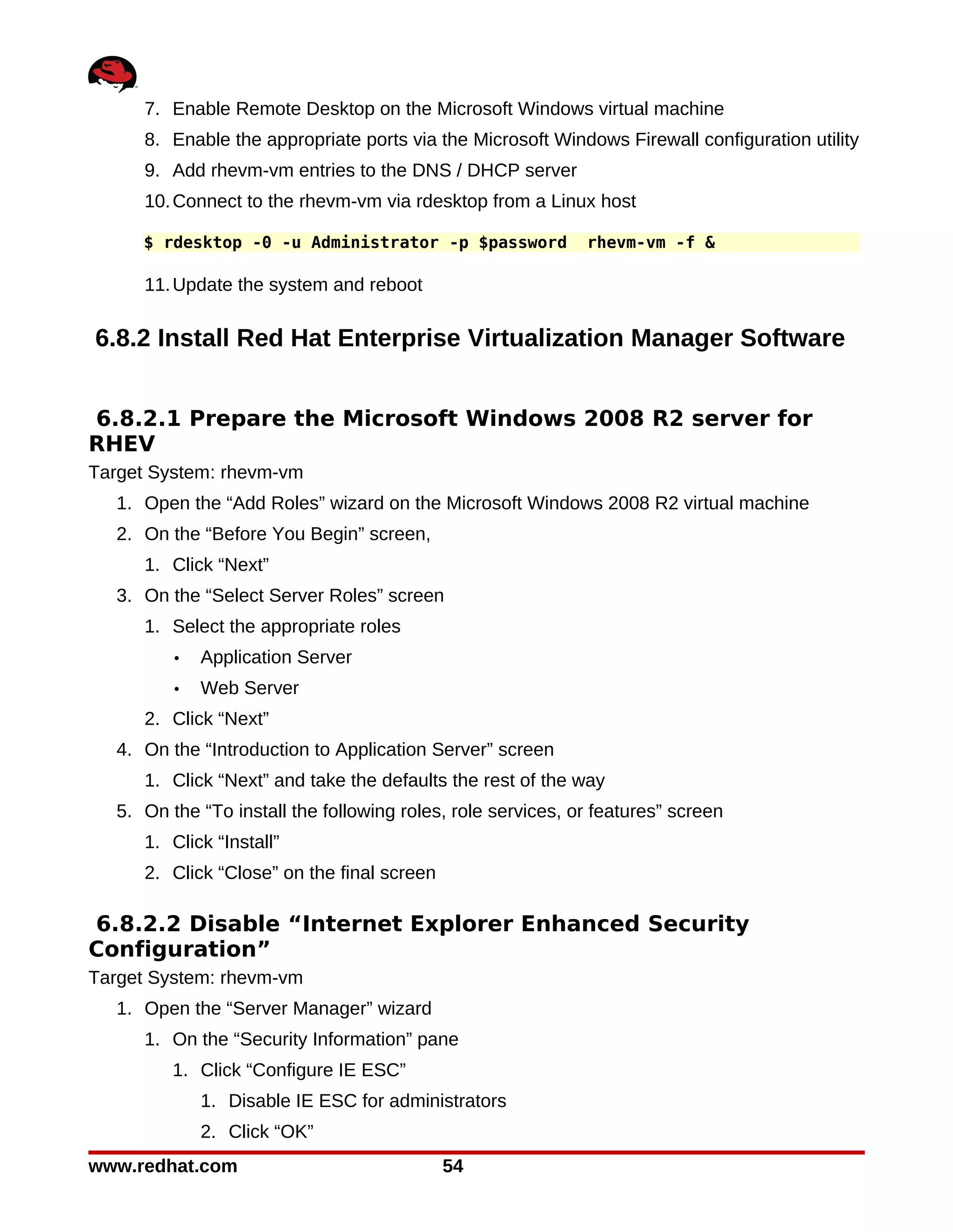 7. Enable Remote Desktop on the Microsoft Windows virtual machine
      8. Enable the appropriate ports via the Microsoft Windows Firewall configuration utility
      9. Add rhevm-vm entries to the DNS / DHCP server
      10. Connect to the rhevm-vm via rdesktop from a Linux host

      $ rdesktop -0 -u Administrator -p $password             rhevm-vm -f &

      11. Update the system and reboot

6.8.2 Install Red Hat Enterprise Virtualization Manager Software


6.8.2.1 Prepare the Microsoft Windows 2008 R2 server for
RHEV
Target System: rhevm-vm
   1. Open the “Add Roles” wizard on the Microsoft Windows 2008 R2 virtual machine
   2. On the “Before You Begin” screen,
      1. Click “Next”
   3. On the “Select Server Roles” screen
      1. Select the appropriate roles
          •   Application Server
          •   Web Server
      2. Click “Next”
   4. On the “Introduction to Application Server” screen
      1. Click “Next” and take the defaults the rest of the way
   5. On the “To install the following roles, role services, or features” screen
      1. Click “Install”
      2. Click “Close” on the final screen

6.8.2.2 Disable “Internet Explorer Enhanced Security
Configuration”
Target System: rhevm-vm
   1. Open the “Server Manager” wizard
      1. On the “Security Information” pane
          1. Click “Configure IE ESC”
              1. Disable IE ESC for administrators
              2. Click “OK”
www.redhat.com                               54
 