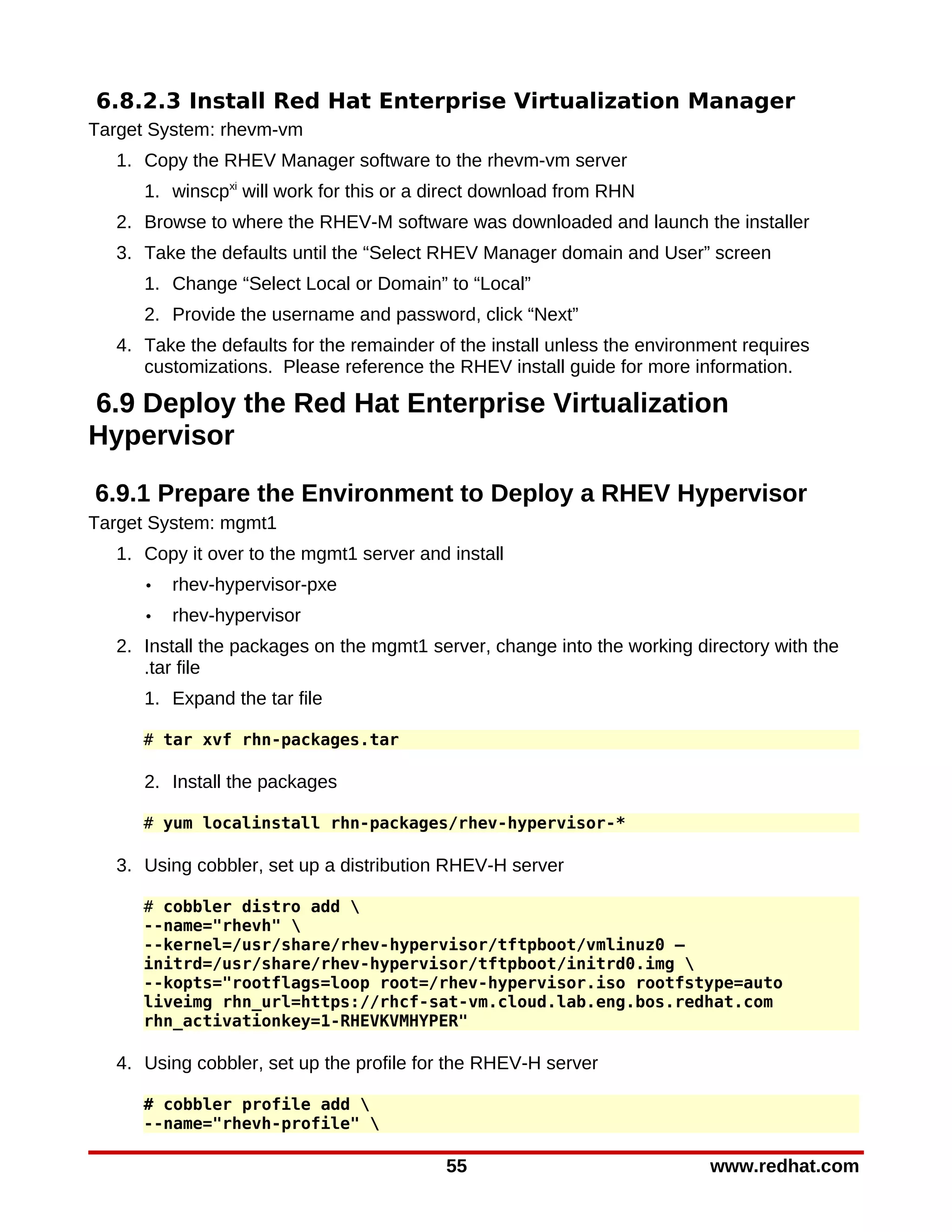 6.8.2.3 Install Red Hat Enterprise Virtualization Manager
Target System: rhevm-vm
  1. Copy the RHEV Manager software to the rhevm-vm server
     1. winscpxi will work for this or a direct download from RHN
  2. Browse to where the RHEV-M software was downloaded and launch the installer
  3. Take the defaults until the “Select RHEV Manager domain and User” screen
     1. Change “Select Local or Domain” to “Local”
     2. Provide the username and password, click “Next”
  4. Take the defaults for the remainder of the install unless the environment requires
     customizations. Please reference the RHEV install guide for more information.

6.9 Deploy the Red Hat Enterprise Virtualization
Hypervisor

6.9.1 Prepare the Environment to Deploy a RHEV Hypervisor
Target System: mgmt1
  1. Copy it over to the mgmt1 server and install
     •   rhev-hypervisor-pxe
     •   rhev-hypervisor
  2. Install the packages on the mgmt1 server, change into the working directory with the
     .tar file
     1. Expand the tar file

     # tar xvf rhn-packages.tar

     2. Install the packages

     # yum localinstall rhn-packages/rhev-hypervisor-*

  3. Using cobbler, set up a distribution RHEV-H server

     # cobbler distro add 
     --name="rhevh" 
     --kernel=/usr/share/rhev-hypervisor/tftpboot/vmlinuz0 –
     initrd=/usr/share/rhev-hypervisor/tftpboot/initrd0.img 
     --kopts="rootflags=loop root=/rhev-hypervisor.iso rootfstype=auto
     liveimg rhn_url=https://rhcf-sat-vm.cloud.lab.eng.bos.redhat.com
     rhn_activationkey=1-RHEVKVMHYPER"

  4. Using cobbler, set up the profile for the RHEV-H server

     # cobbler profile add 
     --name="rhevh-profile" 

                                          55                              www.redhat.com
 