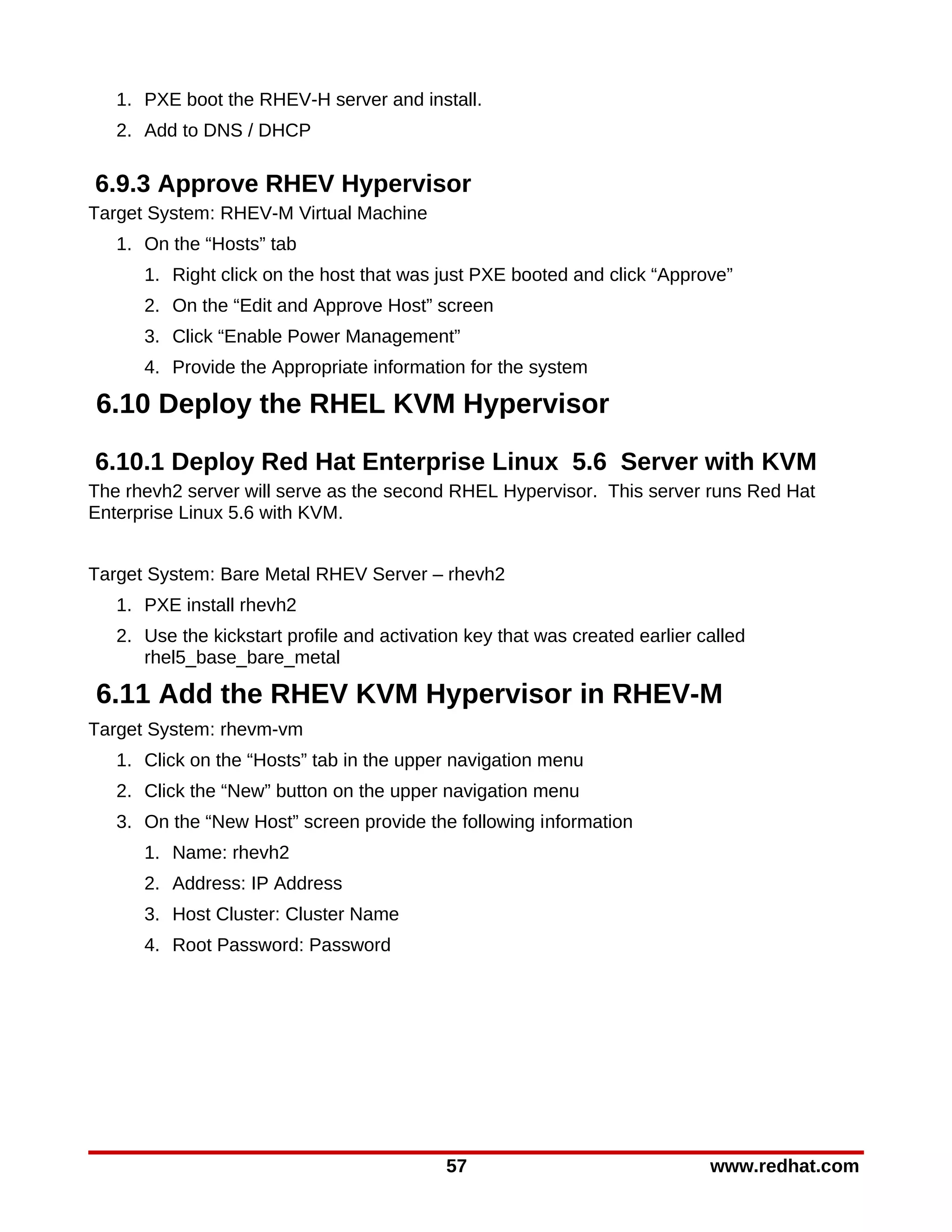 1. PXE boot the RHEV-H server and install.
   2. Add to DNS / DHCP

6.9.3 Approve RHEV Hypervisor
Target System: RHEV-M Virtual Machine
   1. On the “Hosts” tab
      1. Right click on the host that was just PXE booted and click “Approve”
      2. On the “Edit and Approve Host” screen
      3. Click “Enable Power Management”
      4. Provide the Appropriate information for the system

6.10 Deploy the RHEL KVM Hypervisor

6.10.1 Deploy Red Hat Enterprise Linux 5.6 Server with KVM
The rhevh2 server will serve as the second RHEL Hypervisor. This server runs Red Hat
Enterprise Linux 5.6 with KVM.


Target System: Bare Metal RHEV Server – rhevh2
   1. PXE install rhevh2
   2. Use the kickstart profile and activation key that was created earlier called
      rhel5_base_bare_metal

6.11 Add the RHEV KVM Hypervisor in RHEV-M
Target System: rhevm-vm
   1. Click on the “Hosts” tab in the upper navigation menu
   2. Click the “New” button on the upper navigation menu
   3. On the “New Host” screen provide the following information
      1. Name: rhevh2
      2. Address: IP Address
      3. Host Cluster: Cluster Name
      4. Root Password: Password




                                            57                               www.redhat.com
 