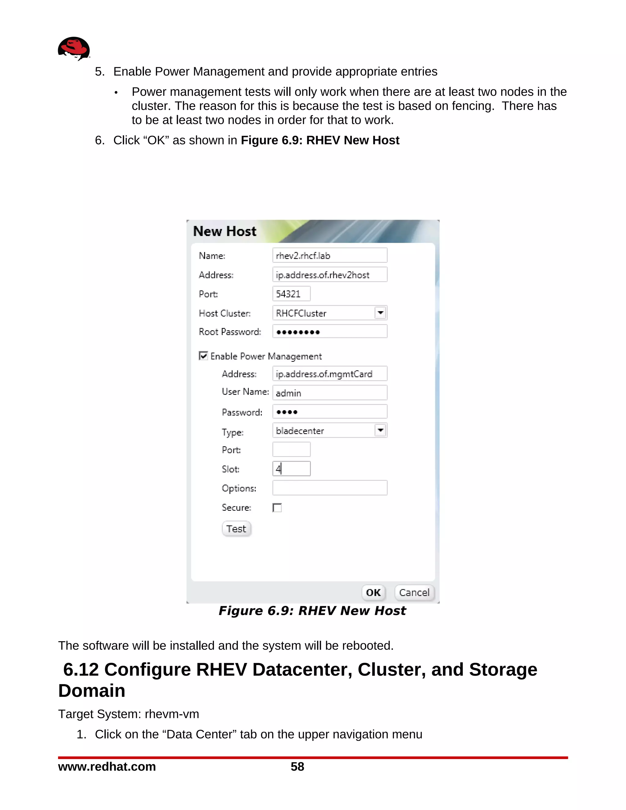 5. Enable Power Management and provide appropriate entries
          •   Power management tests will only work when there are at least two nodes in the
              cluster. The reason for this is because the test is based on fencing. There has
              to be at least two nodes in order for that to work.
      6. Click “OK” as shown in Figure 6.9: RHEV New Host




                              Figure 6.9: RHEV New Host

The software will be installed and the system will be rebooted.

6.12 Configure RHEV Datacenter, Cluster, and Storage
Domain
Target System: rhevm-vm
   1. Click on the “Data Center” tab on the upper navigation menu

www.redhat.com                             58
 