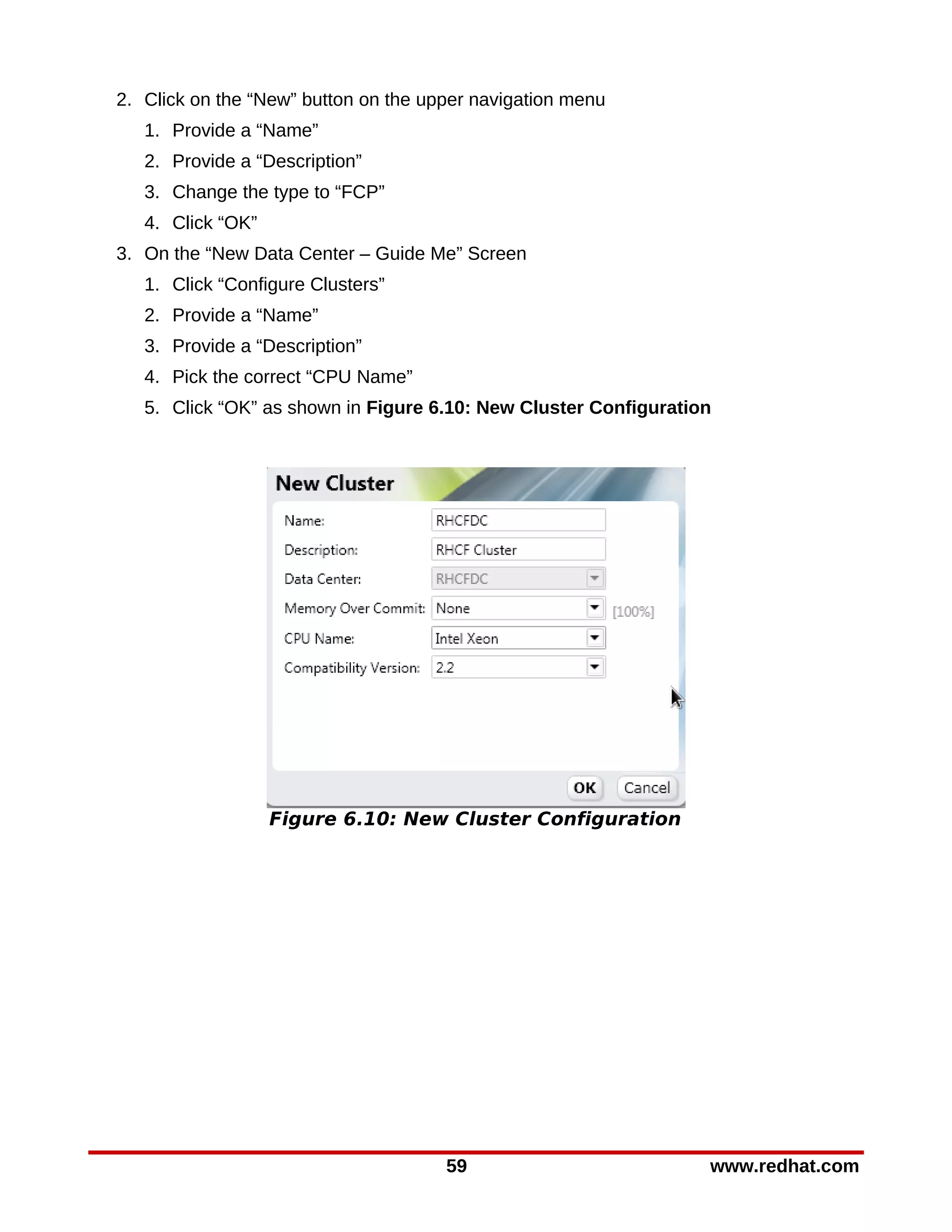 2. Click on the “New” button on the upper navigation menu
   1. Provide a “Name”
   2. Provide a “Description”
   3. Change the type to “FCP”
   4. Click “OK”
3. On the “New Data Center – Guide Me” Screen
   1. Click “Configure Clusters”
   2. Provide a “Name”
   3. Provide a “Description”
   4. Pick the correct “CPU Name”
   5. Click “OK” as shown in Figure 6.10: New Cluster Configuration




                   Figure 6.10: New Cluster Configuration




                                      59                          www.redhat.com
 