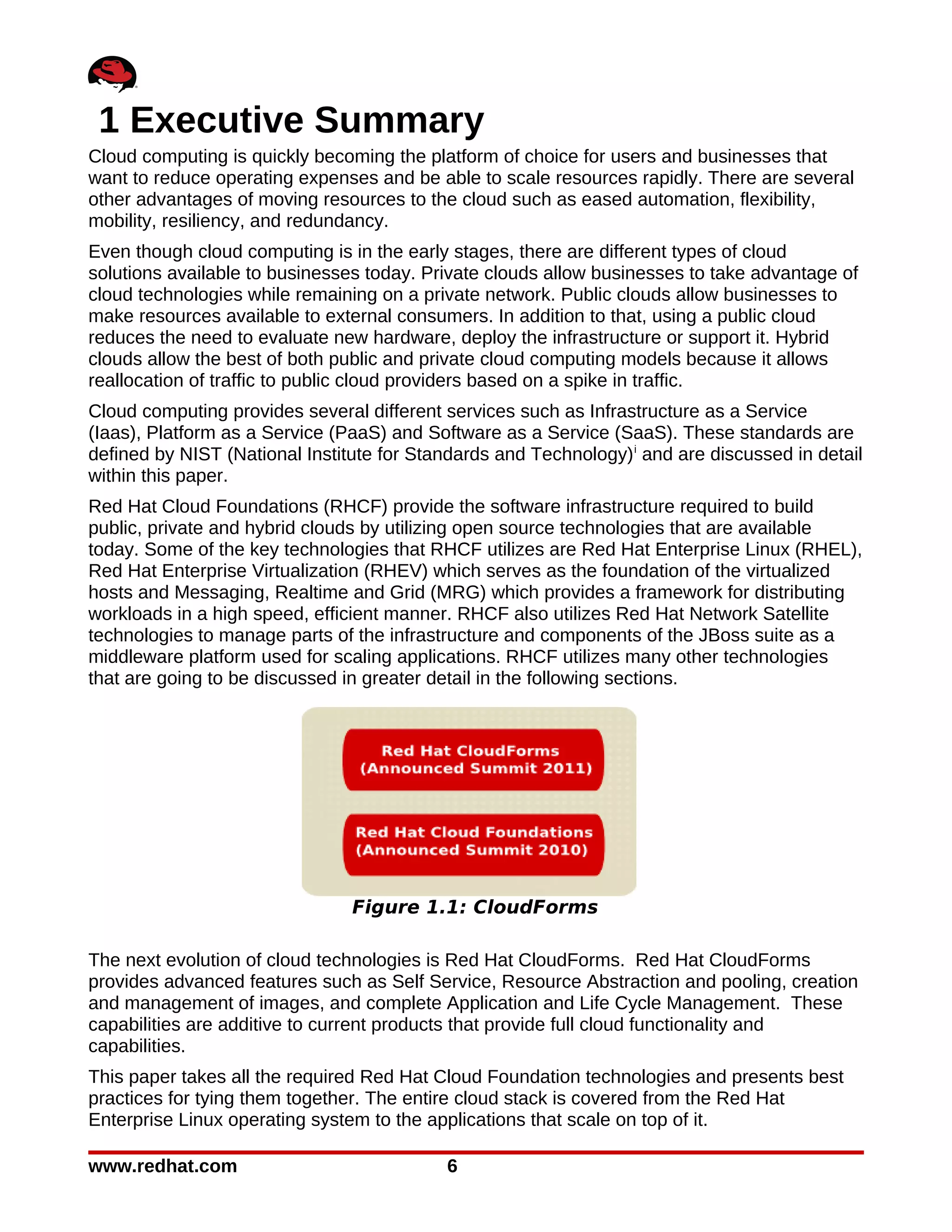 1 Executive Summary
Cloud computing is quickly becoming the platform of choice for users and businesses that
want to reduce operating expenses and be able to scale resources rapidly. There are several
other advantages of moving resources to the cloud such as eased automation, flexibility,
mobility, resiliency, and redundancy.
Even though cloud computing is in the early stages, there are different types of cloud
solutions available to businesses today. Private clouds allow businesses to take advantage of
cloud technologies while remaining on a private network. Public clouds allow businesses to
make resources available to external consumers. In addition to that, using a public cloud
reduces the need to evaluate new hardware, deploy the infrastructure or support it. Hybrid
clouds allow the best of both public and private cloud computing models because it allows
reallocation of traffic to public cloud providers based on a spike in traffic.
Cloud computing provides several different services such as Infrastructure as a Service
(Iaas), Platform as a Service (PaaS) and Software as a Service (SaaS). These standards are
defined by NIST (National Institute for Standards and Technology) i and are discussed in detail
within this paper.
Red Hat Cloud Foundations (RHCF) provide the software infrastructure required to build
public, private and hybrid clouds by utilizing open source technologies that are available
today. Some of the key technologies that RHCF utilizes are Red Hat Enterprise Linux (RHEL),
Red Hat Enterprise Virtualization (RHEV) which serves as the foundation of the virtualized
hosts and Messaging, Realtime and Grid (MRG) which provides a framework for distributing
workloads in a high speed, efficient manner. RHCF also utilizes Red Hat Network Satellite
technologies to manage parts of the infrastructure and components of the JBoss suite as a
middleware platform used for scaling applications. RHCF utilizes many other technologies
that are going to be discussed in greater detail in the following sections.




                                Figure 1.1: CloudForms

The next evolution of cloud technologies is Red Hat CloudForms. Red Hat CloudForms
provides advanced features such as Self Service, Resource Abstraction and pooling, creation
and management of images, and complete Application and Life Cycle Management. These
capabilities are additive to current products that provide full cloud functionality and
capabilities.
This paper takes all the required Red Hat Cloud Foundation technologies and presents best
practices for tying them together. The entire cloud stack is covered from the Red Hat
Enterprise Linux operating system to the applications that scale on top of it.

www.redhat.com                              6
 