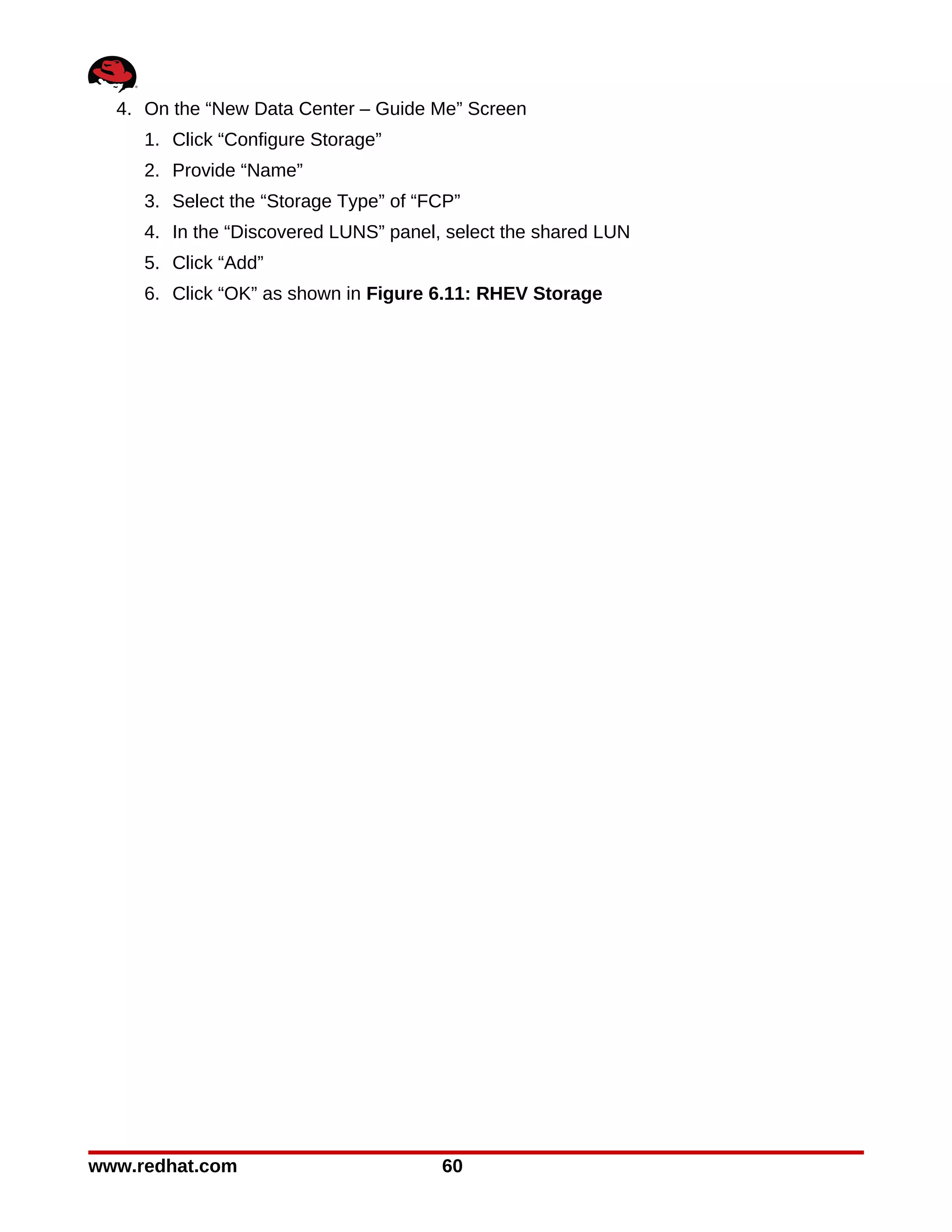 4. On the “New Data Center – Guide Me” Screen
     1. Click “Configure Storage”
     2. Provide “Name”
     3. Select the “Storage Type” of “FCP”
     4. In the “Discovered LUNS” panel, select the shared LUN
     5. Click “Add”
     6. Click “OK” as shown in Figure 6.11: RHEV Storage




www.redhat.com                         60
 
