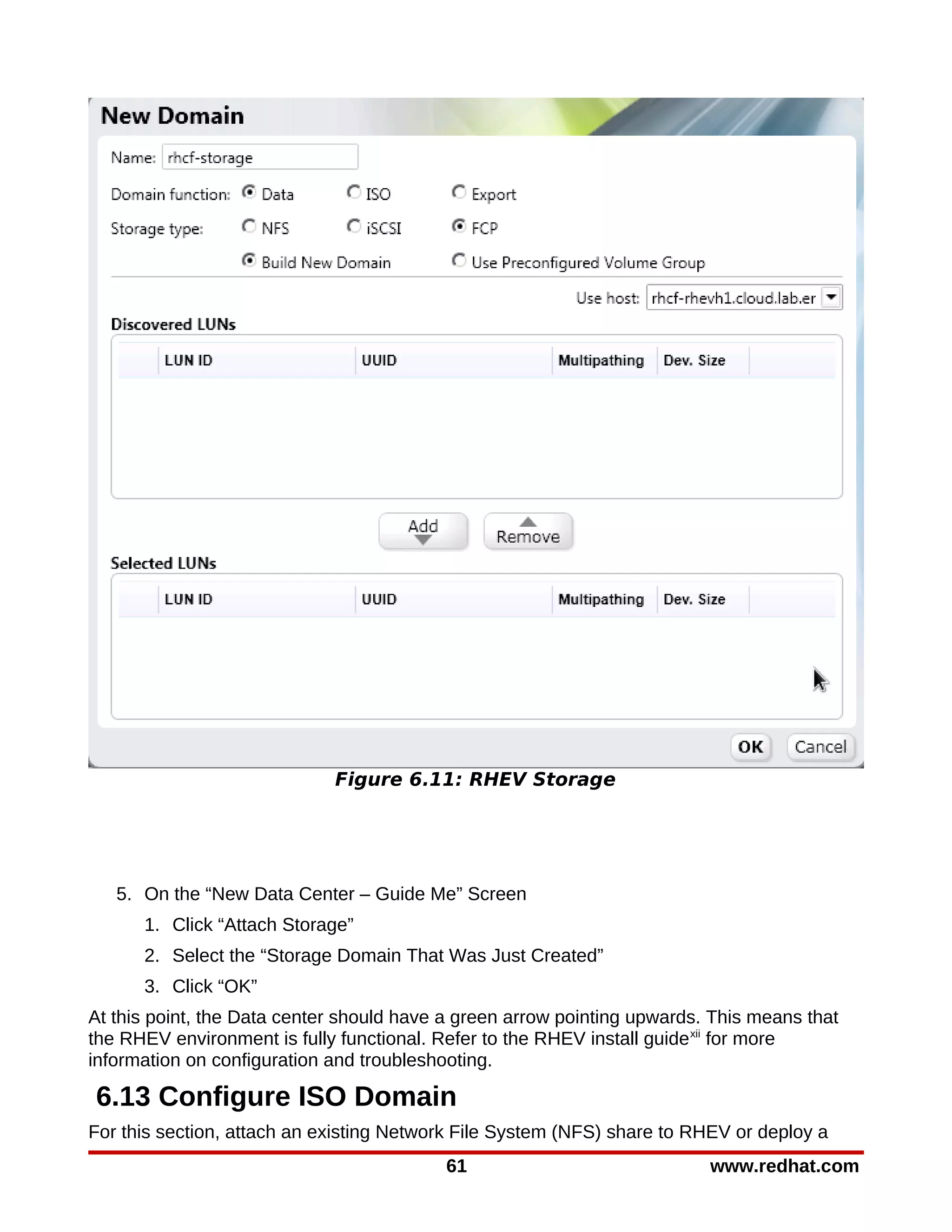 Figure 6.11: RHEV Storage




   5. On the “New Data Center – Guide Me” Screen
      1. Click “Attach Storage”
      2. Select the “Storage Domain That Was Just Created”
      3. Click “OK”
At this point, the Data center should have a green arrow pointing upwards. This means that
the RHEV environment is fully functional. Refer to the RHEV install guide xii for more
information on configuration and troubleshooting.

6.13 Configure ISO Domain
For this section, attach an existing Network File System (NFS) share to RHEV or deploy a
                                          61                              www.redhat.com
 