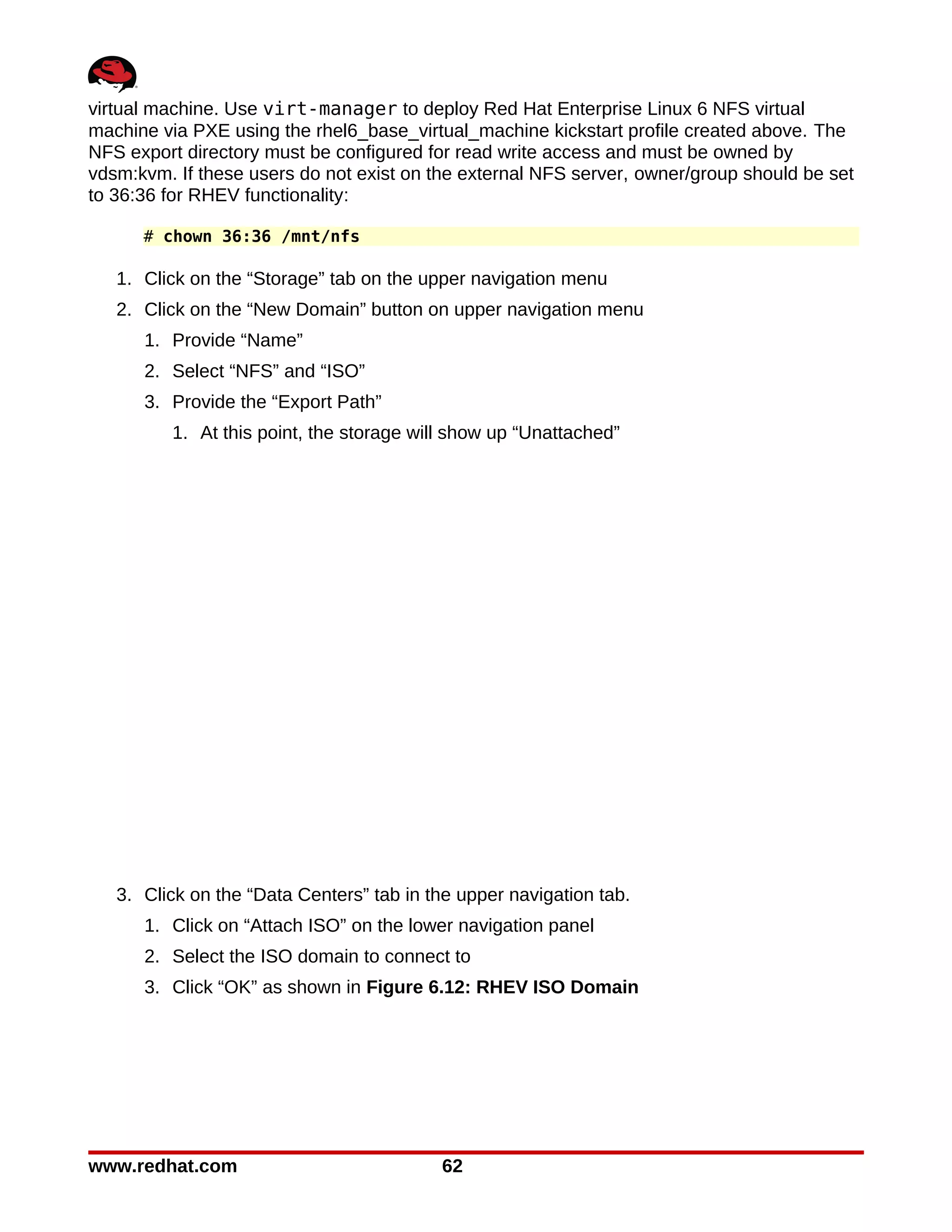 virtual machine. Use virt-manager to deploy Red Hat Enterprise Linux 6 NFS virtual
machine via PXE using the rhel6_base_virtual_machine kickstart profile created above. The
NFS export directory must be configured for read write access and must be owned by
vdsm:kvm. If these users do not exist on the external NFS server, owner/group should be set
to 36:36 for RHEV functionality:

      # chown 36:36 /mnt/nfs

   1. Click on the “Storage” tab on the upper navigation menu
   2. Click on the “New Domain” button on upper navigation menu
      1. Provide “Name”
      2. Select “NFS” and “ISO”
      3. Provide the “Export Path”
         1. At this point, the storage will show up “Unattached”




   3. Click on the “Data Centers” tab in the upper navigation tab.
      1. Click on “Attach ISO” on the lower navigation panel
      2. Select the ISO domain to connect to
      3. Click “OK” as shown in Figure 6.12: RHEV ISO Domain




www.redhat.com                            62
 