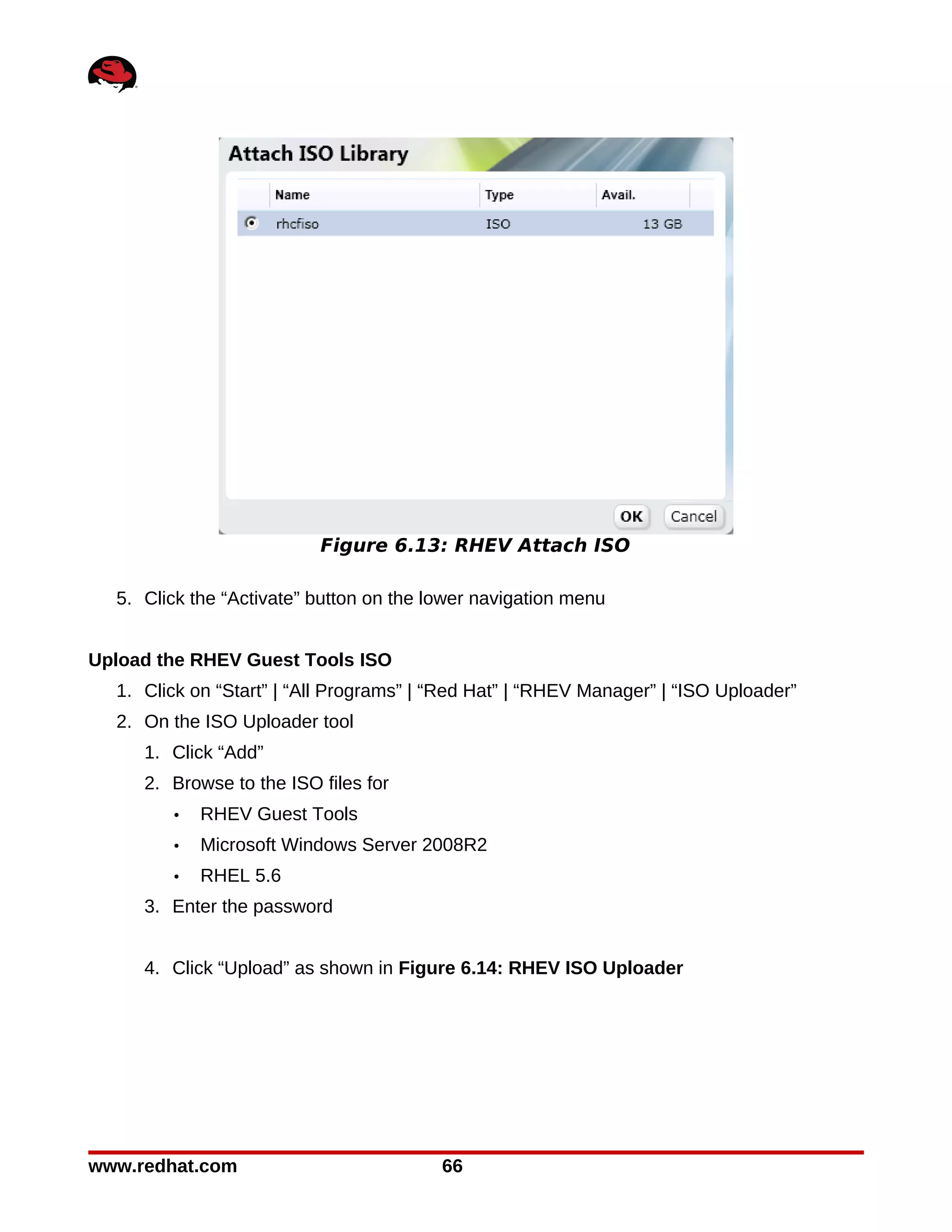 Figure 6.13: RHEV Attach ISO

  5. Click the “Activate” button on the lower navigation menu


Upload the RHEV Guest Tools ISO
  1. Click on “Start” | “All Programs” | “Red Hat” | “RHEV Manager” | “ISO Uploader”
  2. On the ISO Uploader tool
     1. Click “Add”
     2. Browse to the ISO files for
        •   RHEV Guest Tools
        •   Microsoft Windows Server 2008R2
        •   RHEL 5.6
     3. Enter the password


     4. Click “Upload” as shown in Figure 6.14: RHEV ISO Uploader




www.redhat.com                           66
 