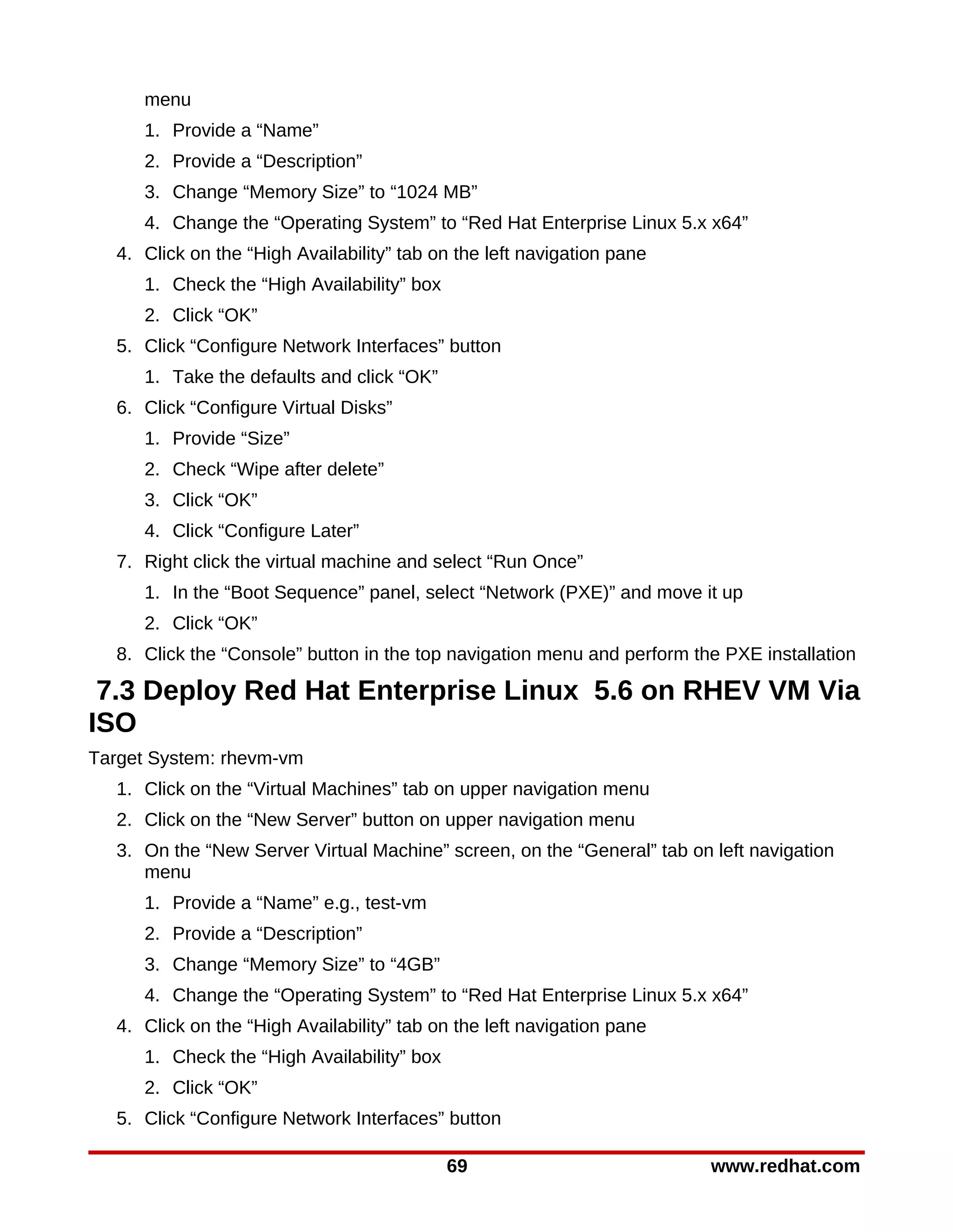 menu
     1. Provide a “Name”
     2. Provide a “Description”
     3. Change “Memory Size” to “1024 MB”
     4. Change the “Operating System” to “Red Hat Enterprise Linux 5.x x64”
  4. Click on the “High Availability” tab on the left navigation pane
     1. Check the “High Availability” box
     2. Click “OK”
  5. Click “Configure Network Interfaces” button
     1. Take the defaults and click “OK”
  6. Click “Configure Virtual Disks”
     1. Provide “Size”
     2. Check “Wipe after delete”
     3. Click “OK”
     4. Click “Configure Later”
  7. Right click the virtual machine and select “Run Once”
     1. In the “Boot Sequence” panel, select “Network (PXE)” and move it up
     2. Click “OK”
  8. Click the “Console” button in the top navigation menu and perform the PXE installation

 7.3 Deploy Red Hat Enterprise Linux 5.6 on RHEV VM Via
ISO
Target System: rhevm-vm
  1. Click on the “Virtual Machines” tab on upper navigation menu
  2. Click on the “New Server” button on upper navigation menu
  3. On the “New Server Virtual Machine” screen, on the “General” tab on left navigation
     menu
     1. Provide a “Name” e.g., test-vm
     2. Provide a “Description”
     3. Change “Memory Size” to “4GB”
     4. Change the “Operating System” to “Red Hat Enterprise Linux 5.x x64”
  4. Click on the “High Availability” tab on the left navigation pane
     1. Check the “High Availability” box
     2. Click “OK”
  5. Click “Configure Network Interfaces” button

                                            69                           www.redhat.com
 