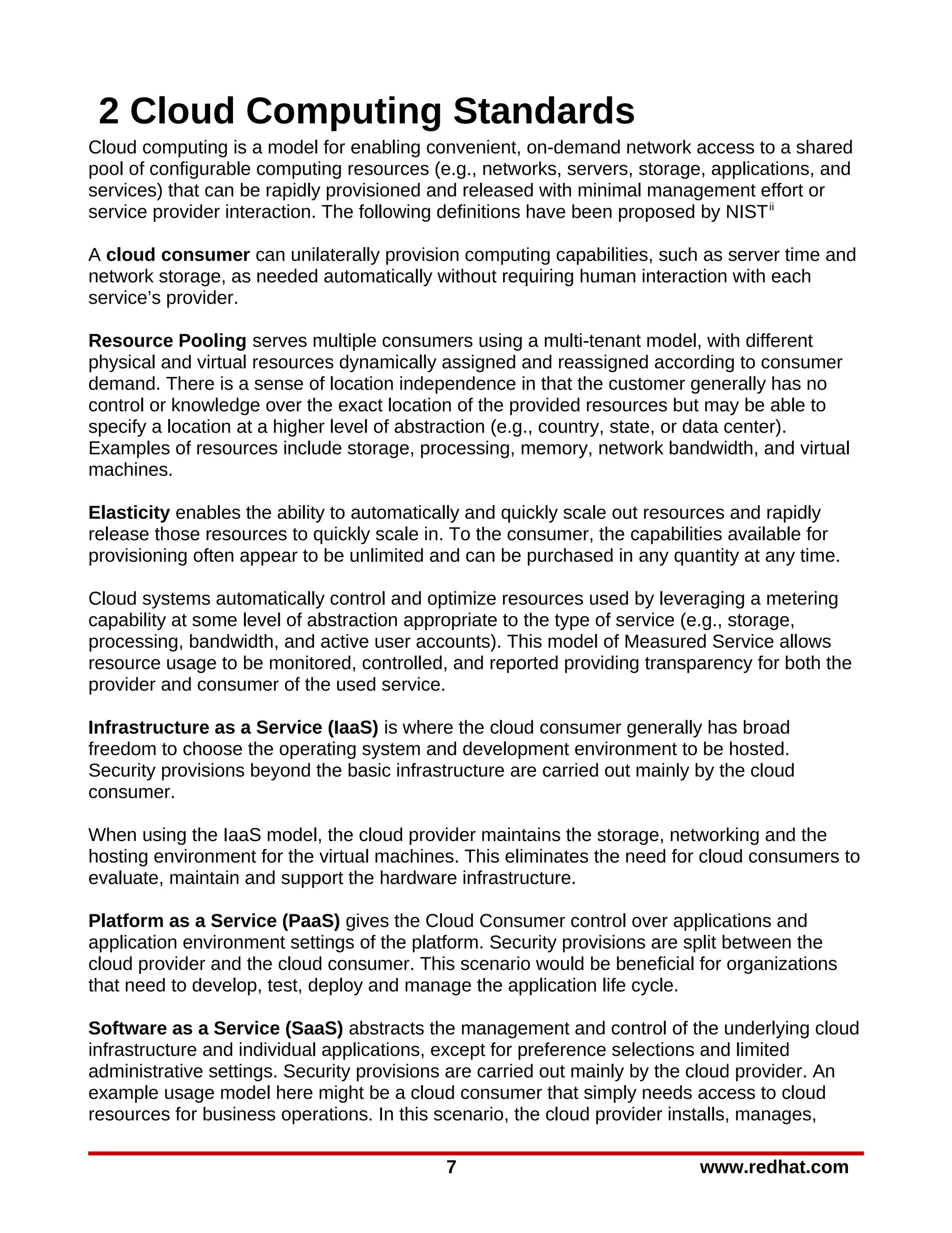 2 Cloud Computing Standards
Cloud computing is a model for enabling convenient, on-demand network access to a shared
pool of configurable computing resources (e.g., networks, servers, storage, applications, and
services) that can be rapidly provisioned and released with minimal management effort or
service provider interaction. The following definitions have been proposed by NIST ii

A cloud consumer can unilaterally provision computing capabilities, such as server time and
network storage, as needed automatically without requiring human interaction with each
service’s provider.

Resource Pooling serves multiple consumers using a multi-tenant model, with different
physical and virtual resources dynamically assigned and reassigned according to consumer
demand. There is a sense of location independence in that the customer generally has no
control or knowledge over the exact location of the provided resources but may be able to
specify a location at a higher level of abstraction (e.g., country, state, or data center).
Examples of resources include storage, processing, memory, network bandwidth, and virtual
machines.

Elasticity enables the ability to automatically and quickly scale out resources and rapidly
release those resources to quickly scale in. To the consumer, the capabilities available for
provisioning often appear to be unlimited and can be purchased in any quantity at any time.

Cloud systems automatically control and optimize resources used by leveraging a metering
capability at some level of abstraction appropriate to the type of service (e.g., storage,
processing, bandwidth, and active user accounts). This model of Measured Service allows
resource usage to be monitored, controlled, and reported providing transparency for both the
provider and consumer of the used service.

Infrastructure as a Service (IaaS) is where the cloud consumer generally has broad
freedom to choose the operating system and development environment to be hosted.
Security provisions beyond the basic infrastructure are carried out mainly by the cloud
consumer.

When using the IaaS model, the cloud provider maintains the storage, networking and the
hosting environment for the virtual machines. This eliminates the need for cloud consumers to
evaluate, maintain and support the hardware infrastructure.

Platform as a Service (PaaS) gives the Cloud Consumer control over applications and
application environment settings of the platform. Security provisions are split between the
cloud provider and the cloud consumer. This scenario would be beneficial for organizations
that need to develop, test, deploy and manage the application life cycle.

Software as a Service (SaaS) abstracts the management and control of the underlying cloud
infrastructure and individual applications, except for preference selections and limited
administrative settings. Security provisions are carried out mainly by the cloud provider. An
example usage model here might be a cloud consumer that simply needs access to cloud
resources for business operations. In this scenario, the cloud provider installs, manages,

                                            7                              www.redhat.com
 