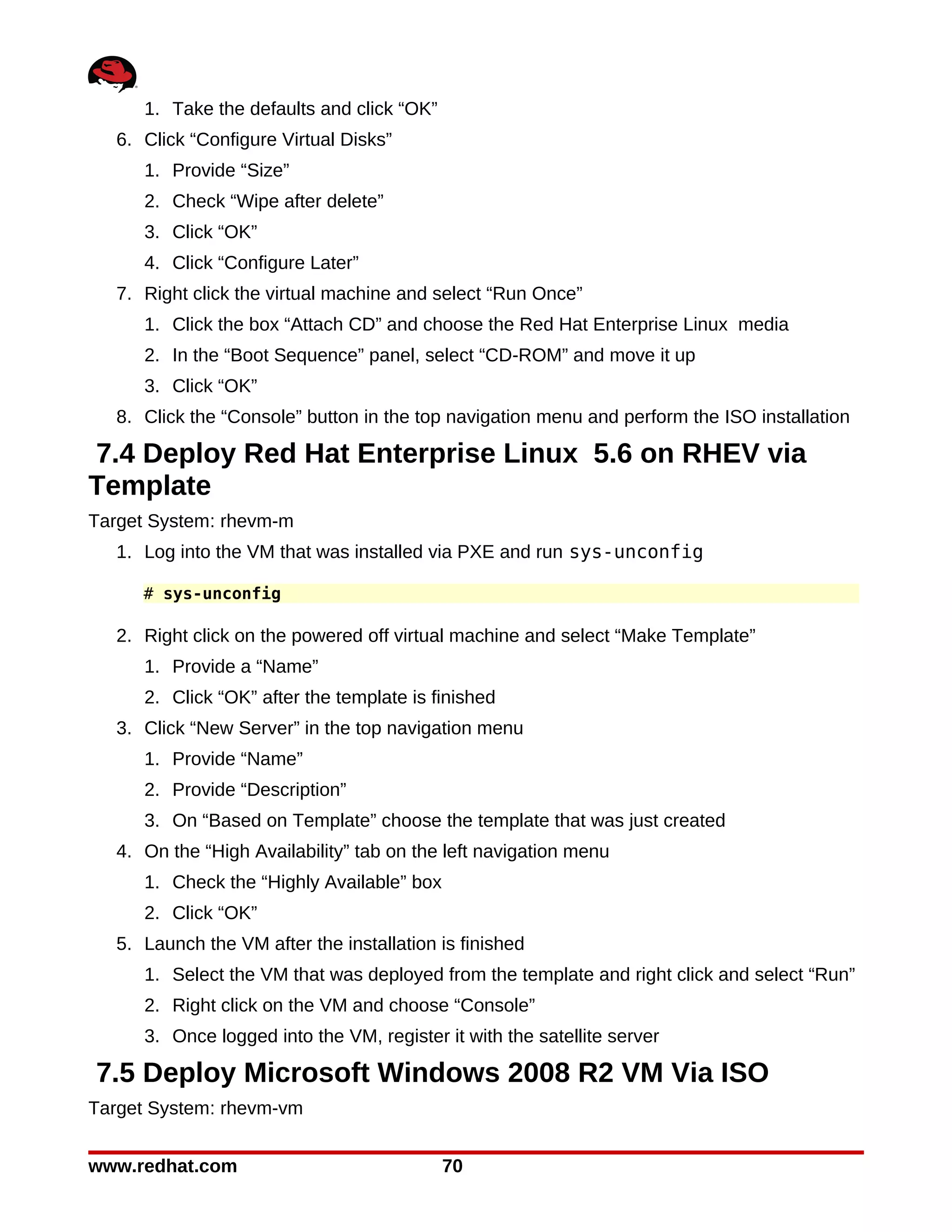 1. Take the defaults and click “OK”
  6. Click “Configure Virtual Disks”
     1. Provide “Size”
     2. Check “Wipe after delete”
     3. Click “OK”
     4. Click “Configure Later”
  7. Right click the virtual machine and select “Run Once”
     1. Click the box “Attach CD” and choose the Red Hat Enterprise Linux media
     2. In the “Boot Sequence” panel, select “CD-ROM” and move it up
     3. Click “OK”
  8. Click the “Console” button in the top navigation menu and perform the ISO installation

7.4 Deploy Red Hat Enterprise Linux 5.6 on RHEV via
Template
Target System: rhevm-m
  1. Log into the VM that was installed via PXE and run sys-unconfig

     # sys-unconfig

  2. Right click on the powered off virtual machine and select “Make Template”
     1. Provide a “Name”
     2. Click “OK” after the template is finished
  3. Click “New Server” in the top navigation menu
     1. Provide “Name”
     2. Provide “Description”
     3. On “Based on Template” choose the template that was just created
  4. On the “High Availability” tab on the left navigation menu
     1. Check the “Highly Available” box
     2. Click “OK”
  5. Launch the VM after the installation is finished
     1. Select the VM that was deployed from the template and right click and select “Run”
     2. Right click on the VM and choose “Console”
     3. Once logged into the VM, register it with the satellite server

7.5 Deploy Microsoft Windows 2008 R2 VM Via ISO
Target System: rhevm-vm


www.redhat.com                             70
 