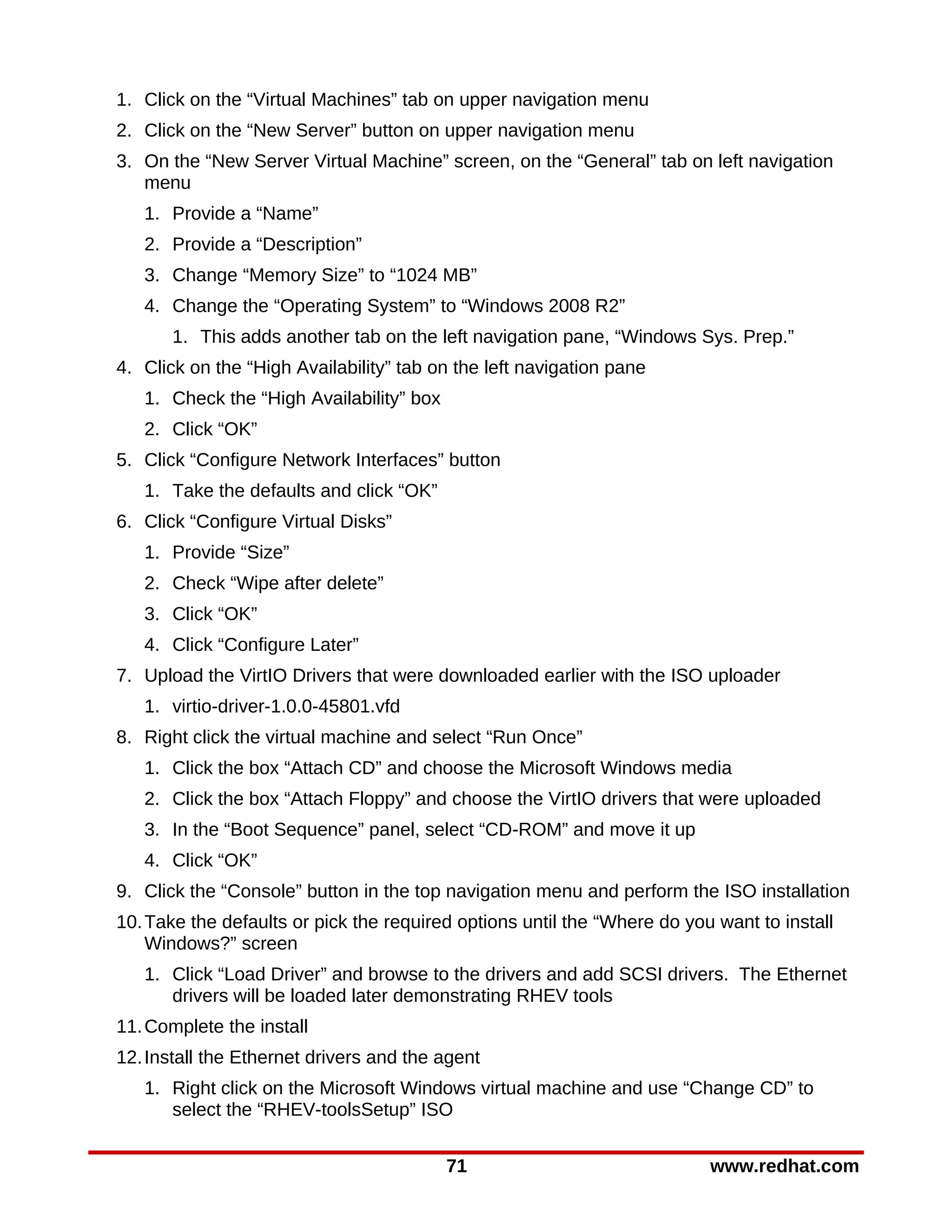 1. Click on the “Virtual Machines” tab on upper navigation menu
2. Click on the “New Server” button on upper navigation menu
3. On the “New Server Virtual Machine” screen, on the “General” tab on left navigation
   menu
   1. Provide a “Name”
   2. Provide a “Description”
   3. Change “Memory Size” to “1024 MB”
   4. Change the “Operating System” to “Windows 2008 R2”
       1. This adds another tab on the left navigation pane, “Windows Sys. Prep.”
4. Click on the “High Availability” tab on the left navigation pane
   1. Check the “High Availability” box
   2. Click “OK”
5. Click “Configure Network Interfaces” button
   1. Take the defaults and click “OK”
6. Click “Configure Virtual Disks”
   1. Provide “Size”
   2. Check “Wipe after delete”
   3. Click “OK”
   4. Click “Configure Later”
7. Upload the VirtIO Drivers that were downloaded earlier with the ISO uploader
   1. virtio-driver-1.0.0-45801.vfd
8. Right click the virtual machine and select “Run Once”
   1. Click the box “Attach CD” and choose the Microsoft Windows media
   2. Click the box “Attach Floppy” and choose the VirtIO drivers that were uploaded
   3. In the “Boot Sequence” panel, select “CD-ROM” and move it up
   4. Click “OK”
9. Click the “Console” button in the top navigation menu and perform the ISO installation
10. Take the defaults or pick the required options until the “Where do you want to install
    Windows?” screen
   1. Click “Load Driver” and browse to the drivers and add SCSI drivers. The Ethernet
      drivers will be loaded later demonstrating RHEV tools
11. Complete the install
12. Install the Ethernet drivers and the agent
   1. Right click on the Microsoft Windows virtual machine and use “Change CD” to
      select the “RHEV-toolsSetup” ISO


                                          71                              www.redhat.com
 