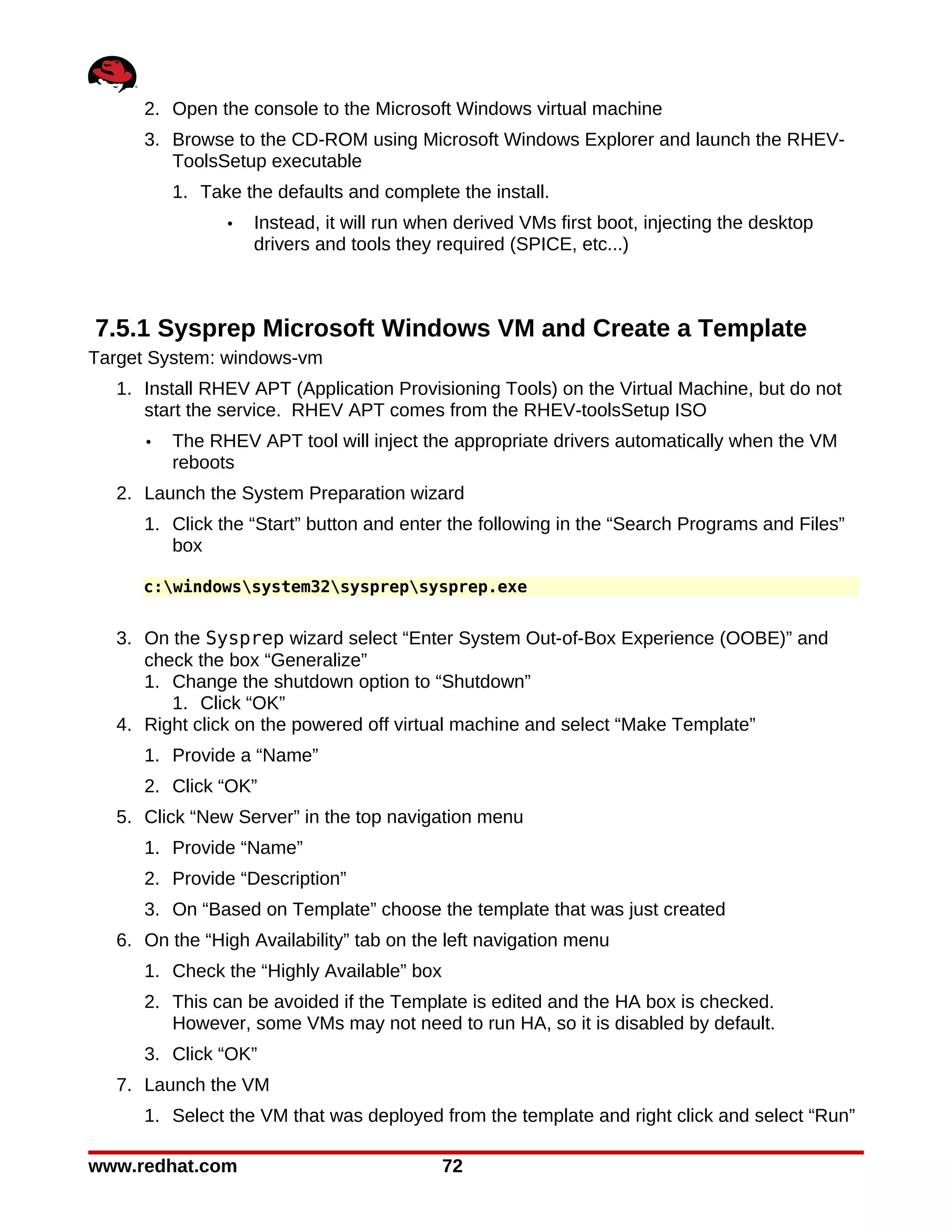 2. Open the console to the Microsoft Windows virtual machine
     3. Browse to the CD-ROM using Microsoft Windows Explorer and launch the RHEV-
        ToolsSetup executable
         1. Take the defaults and complete the install.
               •   Instead, it will run when derived VMs first boot, injecting the desktop
                   drivers and tools they required (SPICE, etc...)



7.5.1 Sysprep Microsoft Windows VM and Create a Template
Target System: windows-vm
  1. Install RHEV APT (Application Provisioning Tools) on the Virtual Machine, but do not
     start the service. RHEV APT comes from the RHEV-toolsSetup ISO
     •   The RHEV APT tool will inject the appropriate drivers automatically when the VM
         reboots
  2. Launch the System Preparation wizard
     1. Click the “Start” button and enter the following in the “Search Programs and Files”
        box

     c:windowssystem32sysprepsysprep.exe


  3. On the Sysprep wizard select “Enter System Out-of-Box Experience (OOBE)” and
     check the box “Generalize”
     1. Change the shutdown option to “Shutdown”
        1. Click “OK”
  4. Right click on the powered off virtual machine and select “Make Template”
     1. Provide a “Name”
     2. Click “OK”
  5. Click “New Server” in the top navigation menu
     1. Provide “Name”
     2. Provide “Description”
     3. On “Based on Template” choose the template that was just created
  6. On the “High Availability” tab on the left navigation menu
     1. Check the “Highly Available” box
     2. This can be avoided if the Template is edited and the HA box is checked.
        However, some VMs may not need to run HA, so it is disabled by default.
     3. Click “OK”
  7. Launch the VM
     1. Select the VM that was deployed from the template and right click and select “Run”

www.redhat.com                             72
 