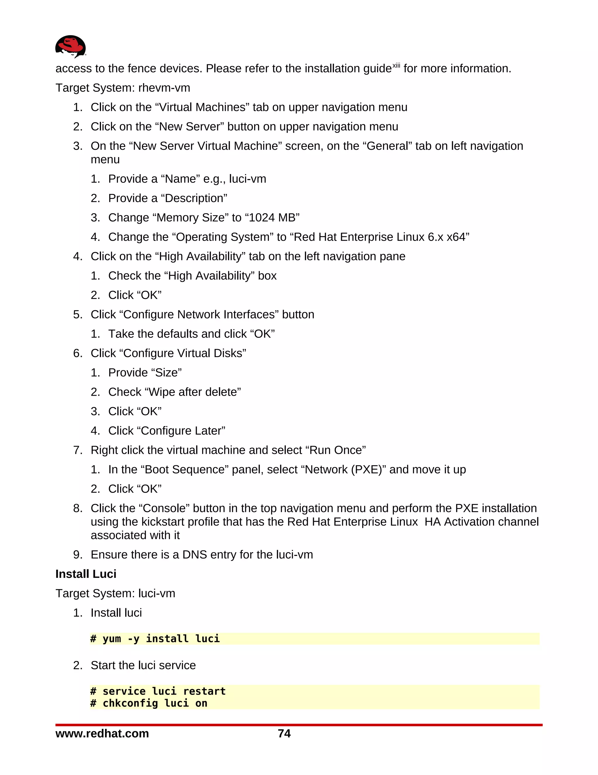 access to the fence devices. Please refer to the installation guide xiii for more information.
Target System: rhevm-vm
   1. Click on the “Virtual Machines” tab on upper navigation menu
   2. Click on the “New Server” button on upper navigation menu
   3. On the “New Server Virtual Machine” screen, on the “General” tab on left navigation
      menu
       1. Provide a “Name” e.g., luci-vm
       2. Provide a “Description”
       3. Change “Memory Size” to “1024 MB”
       4. Change the “Operating System” to “Red Hat Enterprise Linux 6.x x64”
   4. Click on the “High Availability” tab on the left navigation pane
       1. Check the “High Availability” box
       2. Click “OK”
   5. Click “Configure Network Interfaces” button
       1. Take the defaults and click “OK”
   6. Click “Configure Virtual Disks”
       1. Provide “Size”
       2. Check “Wipe after delete”
       3. Click “OK”
       4. Click “Configure Later”
   7. Right click the virtual machine and select “Run Once”
       1. In the “Boot Sequence” panel, select “Network (PXE)” and move it up
       2. Click “OK”
   8. Click the “Console” button in the top navigation menu and perform the PXE installation
      using the kickstart profile that has the Red Hat Enterprise Linux HA Activation channel
      associated with it
   9. Ensure there is a DNS entry for the luci-vm
Install Luci
Target System: luci-vm
   1. Install luci

       # yum -y install luci

   2. Start the luci service

       # service luci restart
       # chkconfig luci on

www.redhat.com                                74
 