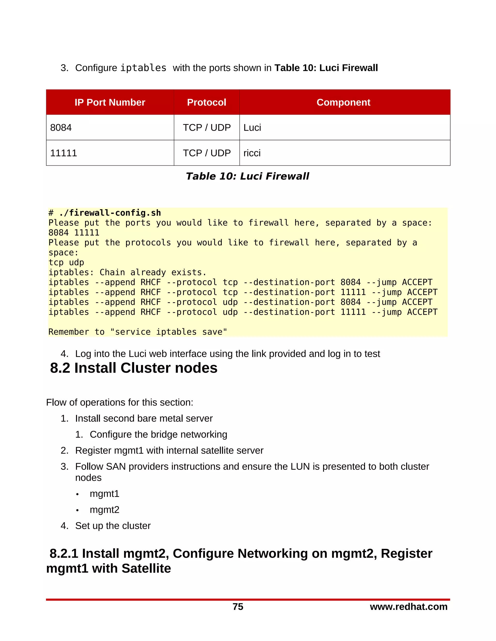 3. Configure iptables with the ports shown in Table 10: Luci Firewall


        IP Port Number            Protocol                      Component

 8084                            TCP / UDP        Luci

 11111                           TCP / UDP        ricci

                                  Table 10: Luci Firewall


# ./firewall-config.sh
Please put the ports you would like to firewall here, separated by a space:
8084 11111
Please put the protocols you would like to firewall here, separated by a
space:
tcp udp
iptables: Chain already exists.
iptables --append RHCF --protocol tcp --destination-port 8084 --jump ACCEPT
iptables --append RHCF --protocol tcp --destination-port 11111 --jump ACCEPT
iptables --append RHCF --protocol udp --destination-port 8084 --jump ACCEPT
iptables --append RHCF --protocol udp --destination-port 11111 --jump ACCEPT

Remember to "service iptables save"

   4. Log into the Luci web interface using the link provided and log in to test
8.2 Install Cluster nodes

Flow of operations for this section:
   1. Install second bare metal server
        1. Configure the bridge networking
   2. Register mgmt1 with internal satellite server
   3. Follow SAN providers instructions and ensure the LUN is presented to both cluster
      nodes
        •   mgmt1
        •   mgmt2
   4. Set up the cluster

8.2.1 Install mgmt2, Configure Networking on mgmt2, Register
mgmt1 with Satellite

                                             75                              www.redhat.com
 