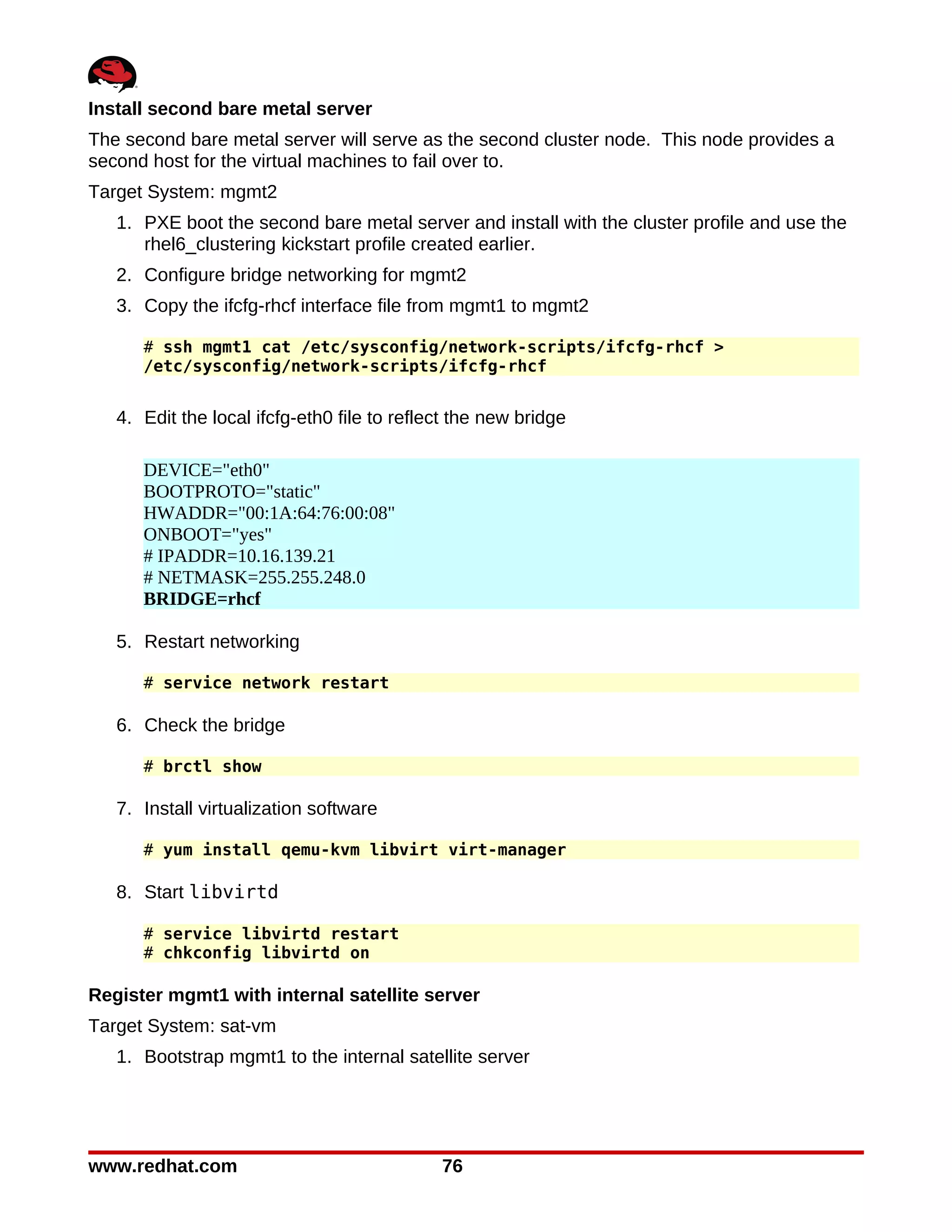 Install second bare metal server
The second bare metal server will serve as the second cluster node. This node provides a
second host for the virtual machines to fail over to.
Target System: mgmt2
   1. PXE boot the second bare metal server and install with the cluster profile and use the
      rhel6_clustering kickstart profile created earlier.
   2. Configure bridge networking for mgmt2
   3. Copy the ifcfg-rhcf interface file from mgmt1 to mgmt2

      # ssh mgmt1 cat /etc/sysconfig/network-scripts/ifcfg-rhcf >
      /etc/sysconfig/network-scripts/ifcfg-rhcf


   4. Edit the local ifcfg-eth0 file to reflect the new bridge

      DEVICE="eth0"
      BOOTPROTO="static"
      HWADDR="00:1A:64:76:00:08"
      ONBOOT="yes"
      # IPADDR=10.16.139.21
      # NETMASK=255.255.248.0
      BRIDGE=rhcf

   5. Restart networking

      # service network restart

   6. Check the bridge

      # brctl show

   7. Install virtualization software

      # yum install qemu-kvm libvirt virt-manager

   8. Start libvirtd

      # service libvirtd restart
      # chkconfig libvirtd on

Register mgmt1 with internal satellite server
Target System: sat-vm
   1. Bootstrap mgmt1 to the internal satellite server




www.redhat.com                               76
 
