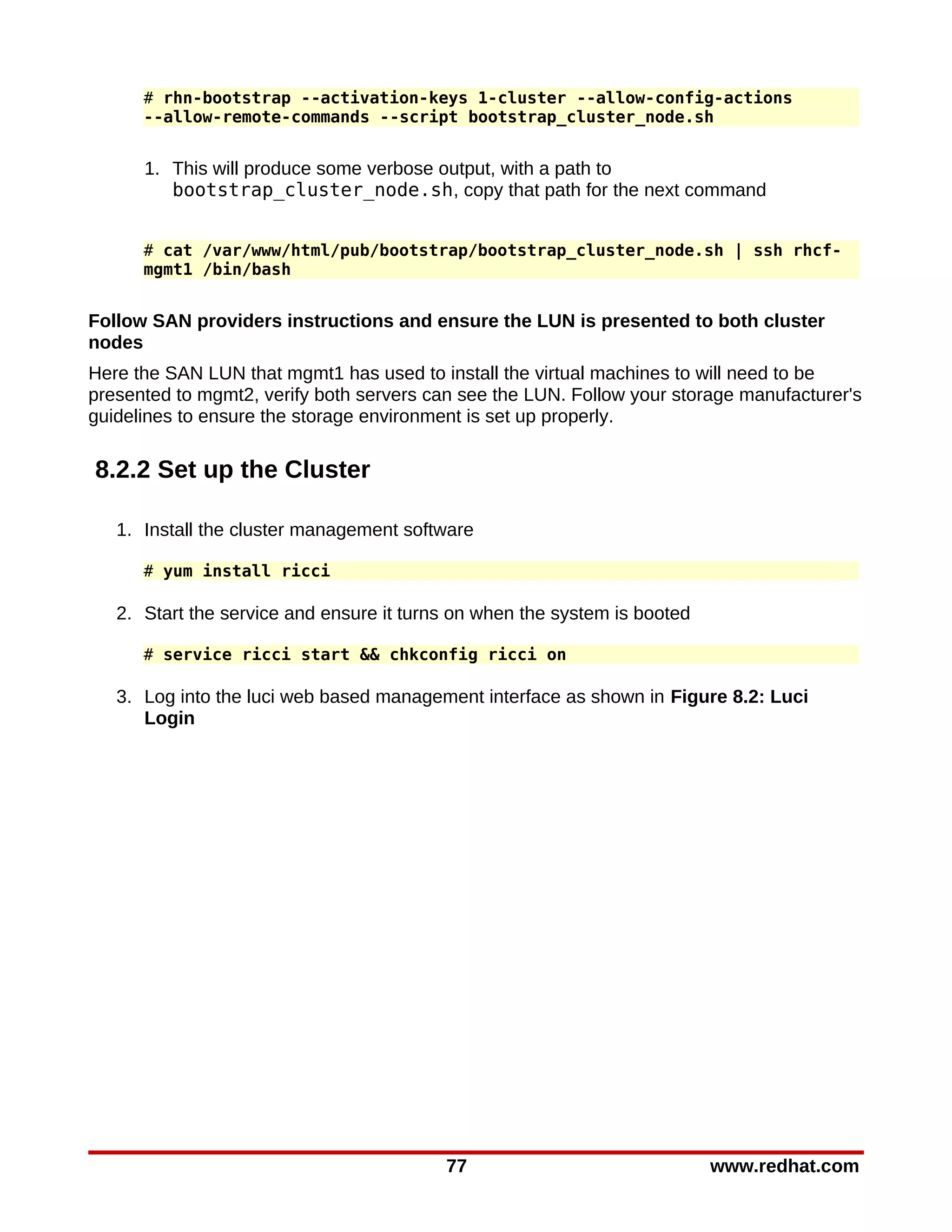 # rhn-bootstrap --activation-keys 1-cluster --allow-config-actions
      --allow-remote-commands --script bootstrap_cluster_node.sh


      1. This will produce some verbose output, with a path to
         bootstrap_cluster_node.sh, copy that path for the next command


      # cat /var/www/html/pub/bootstrap/bootstrap_cluster_node.sh | ssh rhcf-
      mgmt1 /bin/bash


Follow SAN providers instructions and ensure the LUN is presented to both cluster
nodes
Here the SAN LUN that mgmt1 has used to install the virtual machines to will need to be
presented to mgmt2, verify both servers can see the LUN. Follow your storage manufacturer's
guidelines to ensure the storage environment is set up properly.

8.2.2 Set up the Cluster

   1. Install the cluster management software

      # yum install ricci

   2. Start the service and ensure it turns on when the system is booted

      # service ricci start && chkconfig ricci on

   3. Log into the luci web based management interface as shown in Figure 8.2: Luci
      Login




                                          77                               www.redhat.com
 