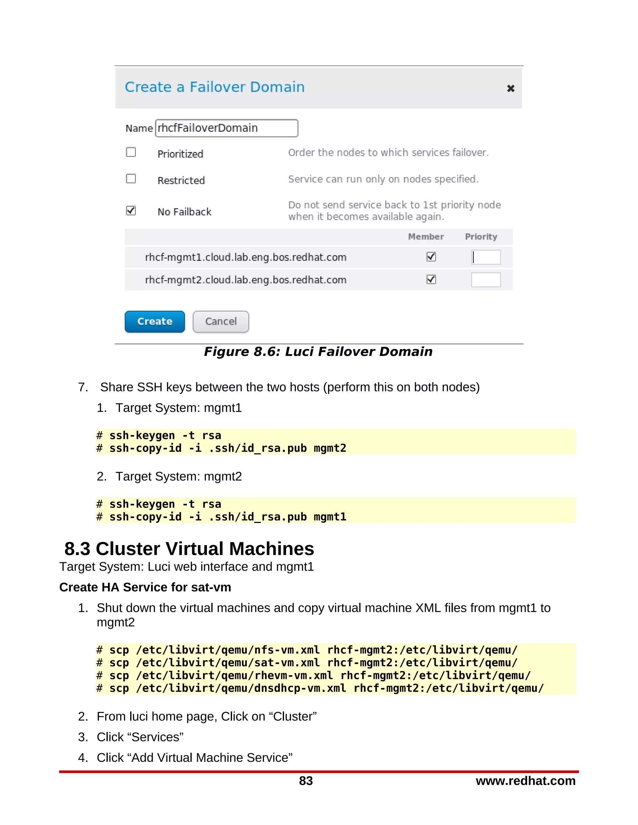 Figure 8.6: Luci Failover Domain

   7. Share SSH keys between the two hosts (perform this on both nodes)
      1. Target System: mgmt1

      # ssh-keygen -t rsa
      # ssh-copy-id -i .ssh/id_rsa.pub mgmt2

      2. Target System: mgmt2

      # ssh-keygen -t rsa
      # ssh-copy-id -i .ssh/id_rsa.pub mgmt1


8.3 Cluster Virtual Machines
Target System: Luci web interface and mgmt1
Create HA Service for sat-vm
   1. Shut down the virtual machines and copy virtual machine XML files from mgmt1 to
      mgmt2

      #   scp   /etc/libvirt/qemu/nfs-vm.xml rhcf-mgmt2:/etc/libvirt/qemu/
      #   scp   /etc/libvirt/qemu/sat-vm.xml rhcf-mgmt2:/etc/libvirt/qemu/
      #   scp   /etc/libvirt/qemu/rhevm-vm.xml rhcf-mgmt2:/etc/libvirt/qemu/
      #   scp   /etc/libvirt/qemu/dnsdhcp-vm.xml rhcf-mgmt2:/etc/libvirt/qemu/

   2. From luci home page, Click on “Cluster”
   3. Click “Services”
   4. Click “Add Virtual Machine Service”
                                            83                          www.redhat.com
 