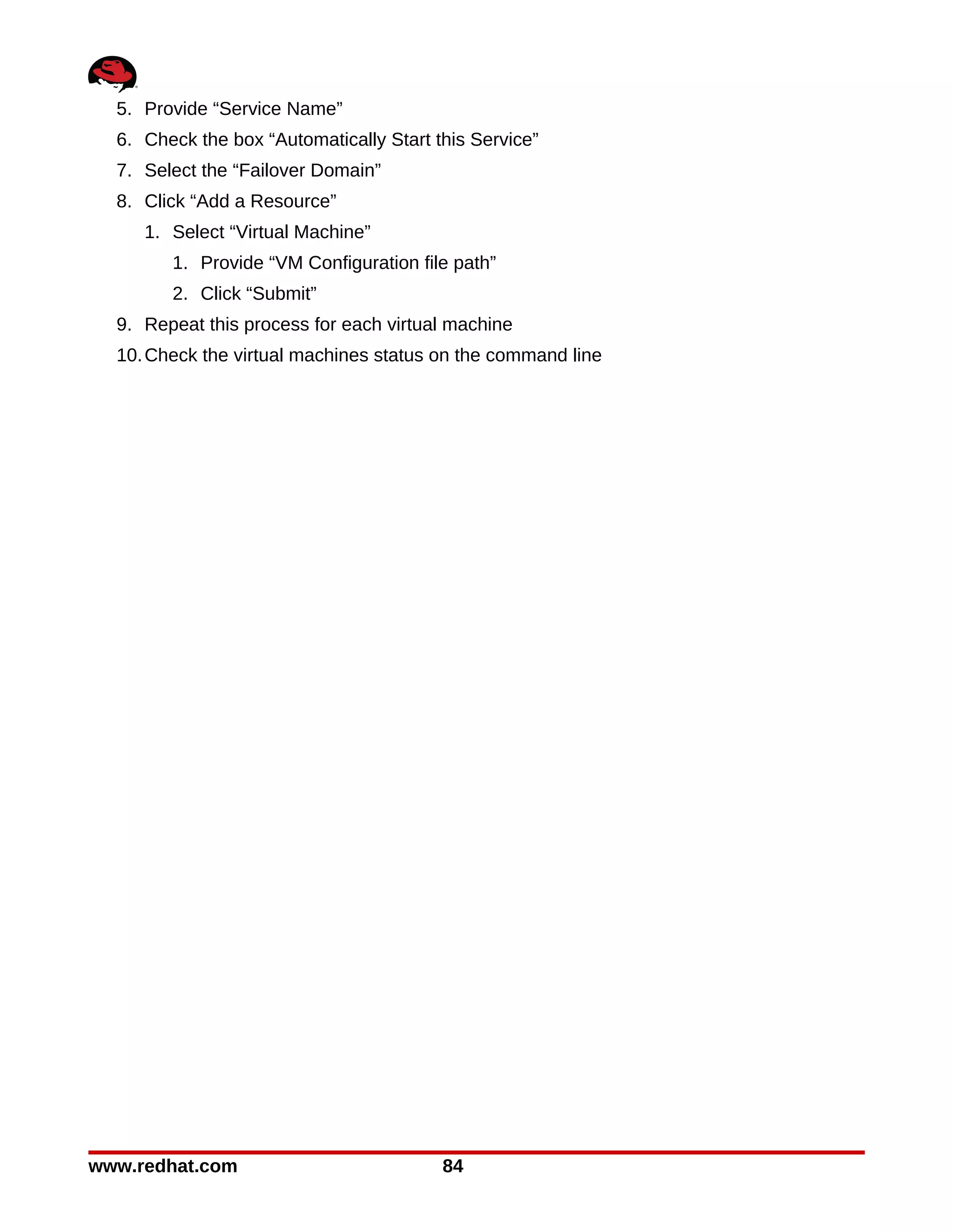 5. Provide “Service Name”
  6. Check the box “Automatically Start this Service”
  7. Select the “Failover Domain”
  8. Click “Add a Resource”
     1. Select “Virtual Machine”
        1. Provide “VM Configuration file path”
        2. Click “Submit”
  9. Repeat this process for each virtual machine
  10. Check the virtual machines status on the command line




www.redhat.com                           84
 