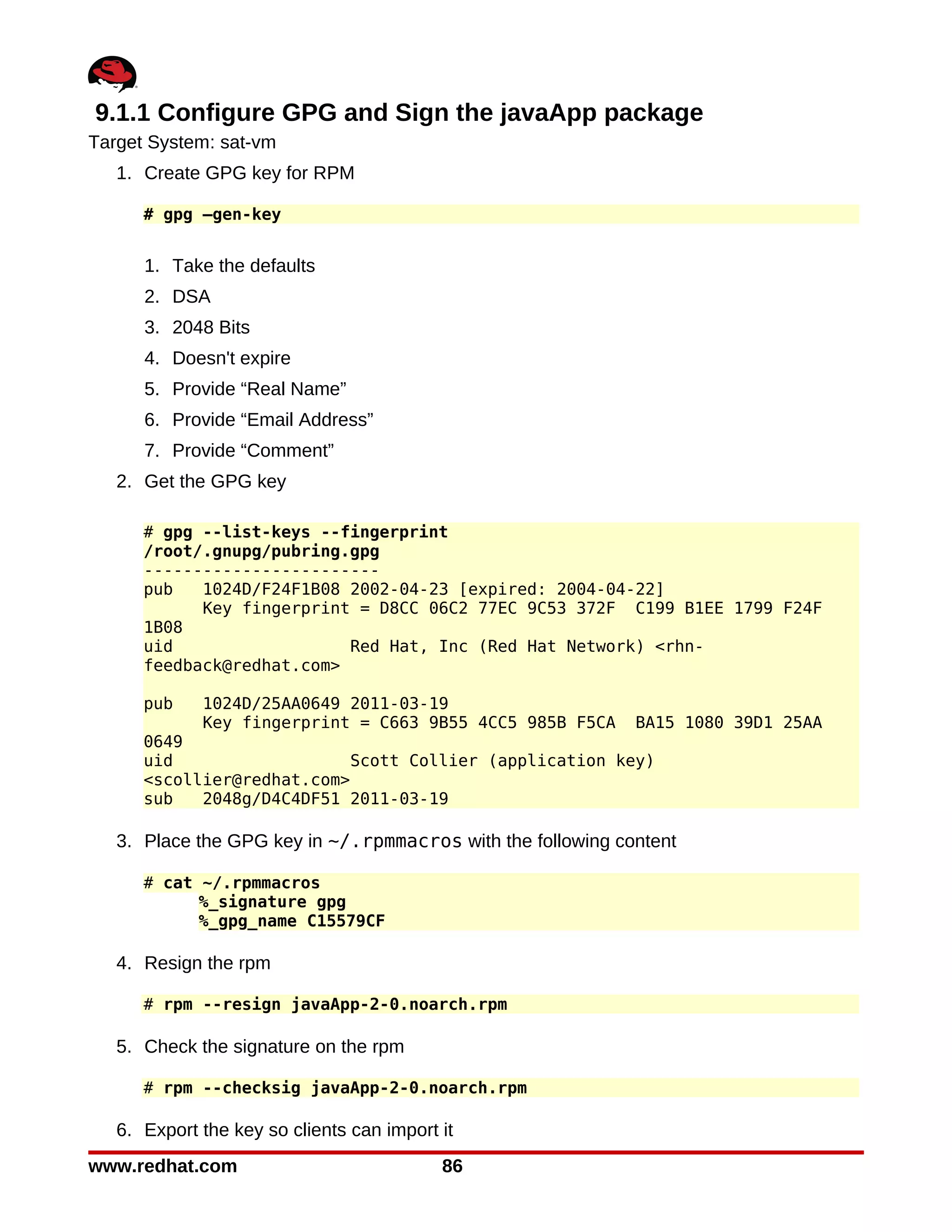 9.1.1 Configure GPG and Sign the javaApp package
Target System: sat-vm
   1. Create GPG key for RPM

      # gpg –gen-key


      1. Take the defaults
      2. DSA
      3. 2048 Bits
      4. Doesn't expire
      5. Provide “Real Name”
      6. Provide “Email Address”
      7. Provide “Comment”
   2. Get the GPG key

      # gpg --list-keys --fingerprint
      /root/.gnupg/pubring.gpg
      ------------------------
      pub   1024D/F24F1B08 2002-04-23 [expired: 2004-04-22]
            Key fingerprint = D8CC 06C2 77EC 9C53 372F C199 B1EE 1799 F24F
      1B08
      uid                  Red Hat, Inc (Red Hat Network) <rhn-
      feedback@redhat.com>

      pub    1024D/25AA0649 2011-03-19
             Key fingerprint = C663 9B55 4CC5 985B F5CA  BA15 1080 39D1 25AA
      0649
      uid                   Scott Collier (application key)
      <scollier@redhat.com>
      sub   2048g/D4C4DF51 2011-03-19

   3. Place the GPG key in ~/.rpmmacros with the following content

      # cat ~/.rpmmacros
            %_signature gpg
            %_gpg_name C15579CF

   4. Resign the rpm

      # rpm --resign javaApp-2-0.noarch.rpm

   5. Check the signature on the rpm

      # rpm --checksig javaApp-2-0.noarch.rpm

   6. Export the key so clients can import it
www.redhat.com                             86
 