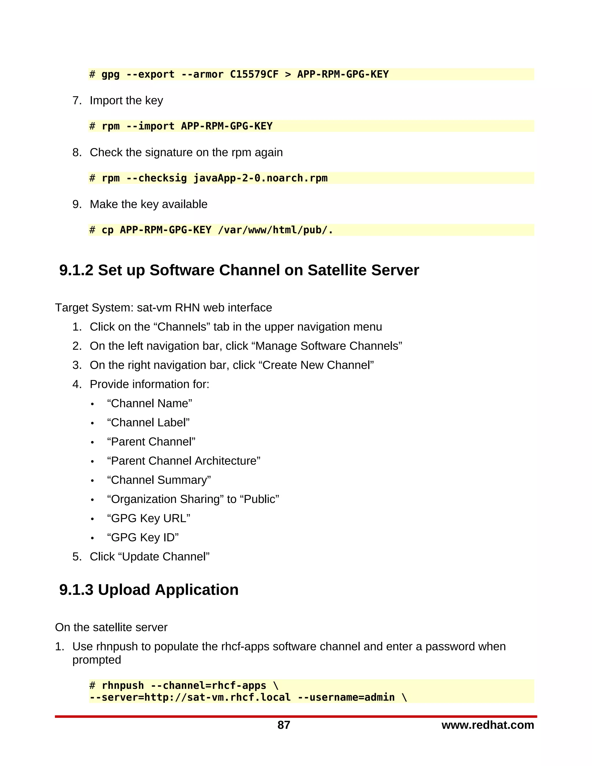 # gpg --export --armor C15579CF > APP-RPM-GPG-KEY

   7. Import the key

       # rpm --import APP-RPM-GPG-KEY

   8. Check the signature on the rpm again

       # rpm --checksig javaApp-2-0.noarch.rpm

   9. Make the key available

       # cp APP-RPM-GPG-KEY /var/www/html/pub/.



9.1.2 Set up Software Channel on Satellite Server

Target System: sat-vm RHN web interface
   1. Click on the “Channels” tab in the upper navigation menu
   2. On the left navigation bar, click “Manage Software Channels”
   3. On the right navigation bar, click “Create New Channel”
   4. Provide information for:
       •   “Channel Name”
       •   “Channel Label”
       •   “Parent Channel”
       •   “Parent Channel Architecture”
       •   “Channel Summary”
       •   “Organization Sharing” to “Public”
       •   “GPG Key URL”
       •   “GPG Key ID”
   5. Click “Update Channel”

9.1.3 Upload Application

On the satellite server
1. Use rhnpush to populate the rhcf-apps software channel and enter a password when
   prompted

       # rhnpush --channel=rhcf-apps 
       --server=http://sat-vm.rhcf.local --username=admin 

                                            87                         www.redhat.com
 