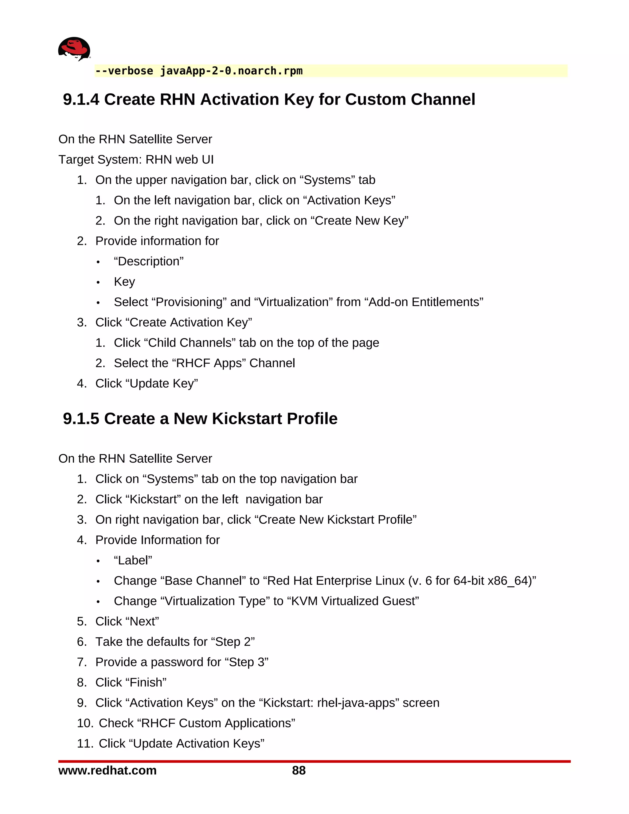 --verbose javaApp-2-0.noarch.rpm

9.1.4 Create RHN Activation Key for Custom Channel

On the RHN Satellite Server
Target System: RHN web UI
   1. On the upper navigation bar, click on “Systems” tab
      1. On the left navigation bar, click on “Activation Keys”
      2. On the right navigation bar, click on “Create New Key”
   2. Provide information for
      •   “Description”
      •   Key
      •   Select “Provisioning” and “Virtualization” from “Add-on Entitlements”
   3. Click “Create Activation Key”
      1. Click “Child Channels” tab on the top of the page
      2. Select the “RHCF Apps” Channel
   4. Click “Update Key”

9.1.5 Create a New Kickstart Profile

On the RHN Satellite Server
   1. Click on “Systems” tab on the top navigation bar
   2. Click “Kickstart” on the left navigation bar
   3. On right navigation bar, click “Create New Kickstart Profile”
   4. Provide Information for
      •   “Label”
      •   Change “Base Channel” to “Red Hat Enterprise Linux (v. 6 for 64-bit x86_64)”
      •   Change “Virtualization Type” to “KVM Virtualized Guest”
   5. Click “Next”
   6. Take the defaults for “Step 2”
   7. Provide a password for “Step 3”
   8. Click “Finish”
   9. Click “Activation Keys” on the “Kickstart: rhel-java-apps” screen
   10. Check “RHCF Custom Applications”
   11. Click “Update Activation Keys”

www.redhat.com                              88
 