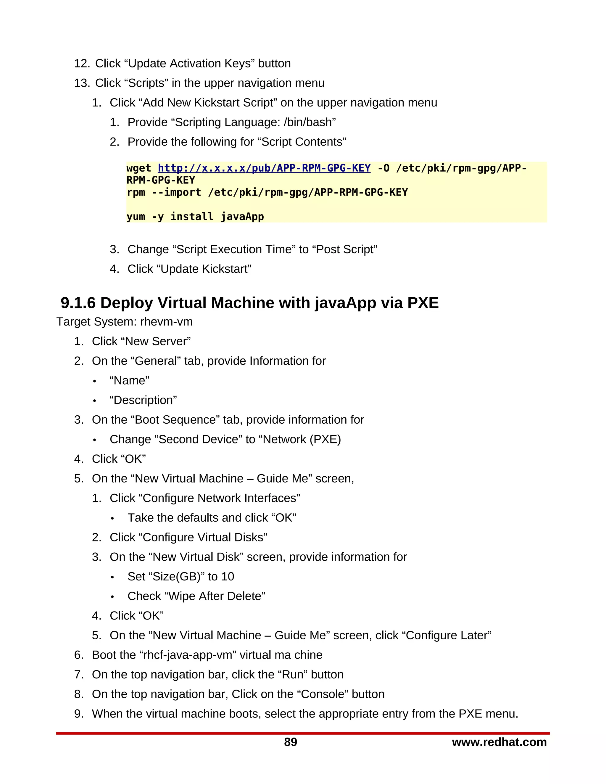 12. Click “Update Activation Keys” button
  13. Click “Scripts” in the upper navigation menu
     1. Click “Add New Kickstart Script” on the upper navigation menu
         1. Provide “Scripting Language: /bin/bash”
         2. Provide the following for “Script Contents”

             wget http://x.x.x.x/pub/APP-RPM-GPG-KEY -O /etc/pki/rpm-gpg/APP-
             RPM-GPG-KEY
             rpm --import /etc/pki/rpm-gpg/APP-RPM-GPG-KEY

             yum -y install javaApp


         3. Change “Script Execution Time” to “Post Script”
         4. Click “Update Kickstart”

9.1.6 Deploy Virtual Machine with javaApp via PXE
Target System: rhevm-vm
  1. Click “New Server”
  2. On the “General” tab, provide Information for
     •   “Name”
     •   “Description”
  3. On the “Boot Sequence” tab, provide information for
     •   Change “Second Device” to “Network (PXE)
  4. Click “OK”
  5. On the “New Virtual Machine – Guide Me” screen,
     1. Click “Configure Network Interfaces”
         •   Take the defaults and click “OK”
     2. Click “Configure Virtual Disks”
     3. On the “New Virtual Disk” screen, provide information for
         •   Set “Size(GB)” to 10
         •   Check “Wipe After Delete”
     4. Click “OK”
     5. On the “New Virtual Machine – Guide Me” screen, click “Configure Later”
  6. Boot the “rhcf-java-app-vm” virtual ma chine
  7. On the top navigation bar, click the “Run” button
  8. On the top navigation bar, Click on the “Console” button
  9. When the virtual machine boots, select the appropriate entry from the PXE menu.

                                          89                            www.redhat.com
 