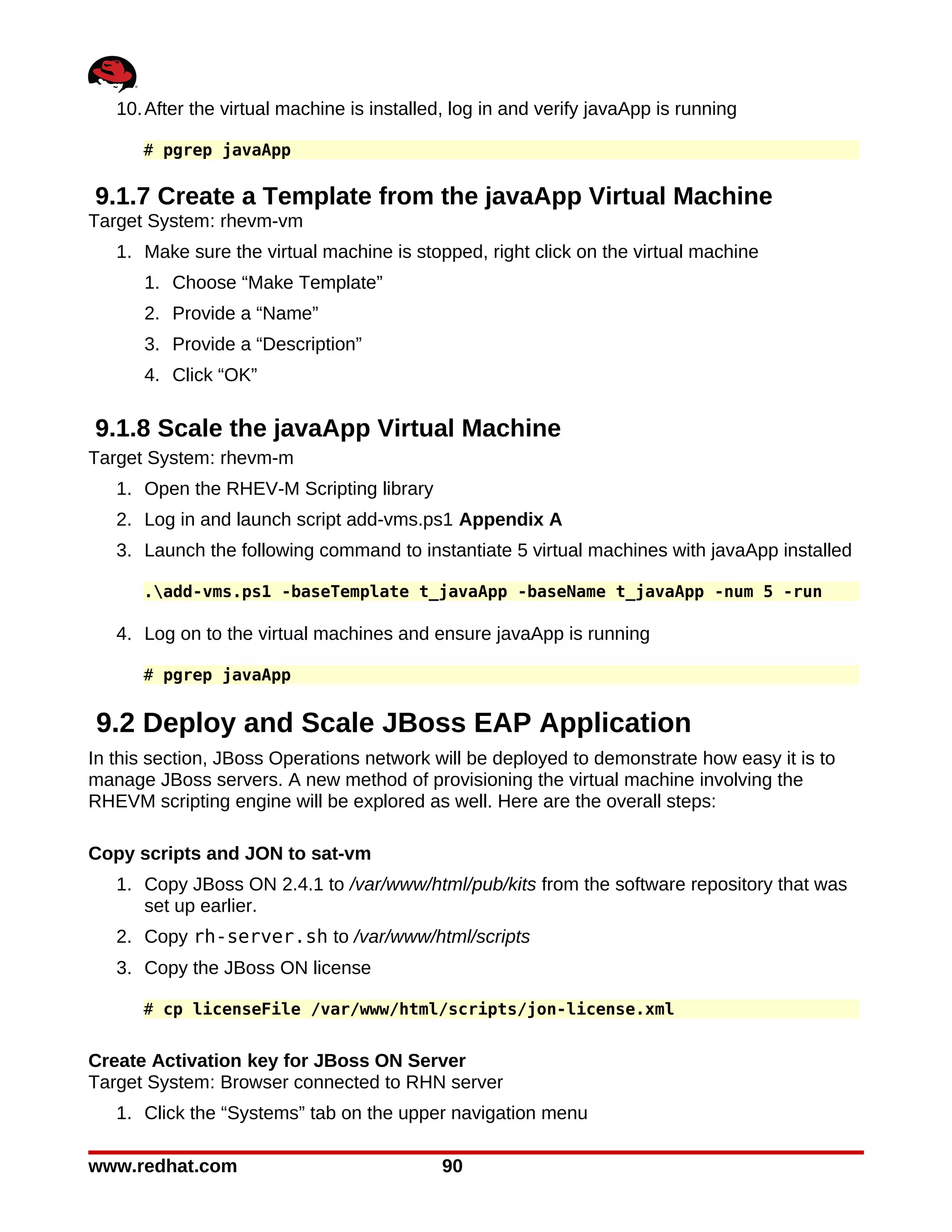 10. After the virtual machine is installed, log in and verify javaApp is running

      # pgrep javaApp

9.1.7 Create a Template from the javaApp Virtual Machine
Target System: rhevm-vm
   1. Make sure the virtual machine is stopped, right click on the virtual machine
      1. Choose “Make Template”
      2. Provide a “Name”
      3. Provide a “Description”
      4. Click “OK”

9.1.8 Scale the javaApp Virtual Machine
Target System: rhevm-m
   1. Open the RHEV-M Scripting library
   2. Log in and launch script add-vms.ps1 Appendix A
   3. Launch the following command to instantiate 5 virtual machines with javaApp installed

      .add-vms.ps1 -baseTemplate t_javaApp -baseName t_javaApp -num 5 -run

   4. Log on to the virtual machines and ensure javaApp is running

      # pgrep javaApp


9.2 Deploy and Scale JBoss EAP Application
In this section, JBoss Operations network will be deployed to demonstrate how easy it is to
manage JBoss servers. A new method of provisioning the virtual machine involving the
RHEVM scripting engine will be explored as well. Here are the overall steps:

Copy scripts and JON to sat-vm
   1. Copy JBoss ON 2.4.1 to /var/www/html/pub/kits from the software repository that was
      set up earlier.
   2. Copy rh-server.sh to /var/www/html/scripts
   3. Copy the JBoss ON license

      # cp licenseFile /var/www/html/scripts/jon-license.xml


Create Activation key for JBoss ON Server
Target System: Browser connected to RHN server
   1. Click the “Systems” tab on the upper navigation menu

www.redhat.com                              90
 