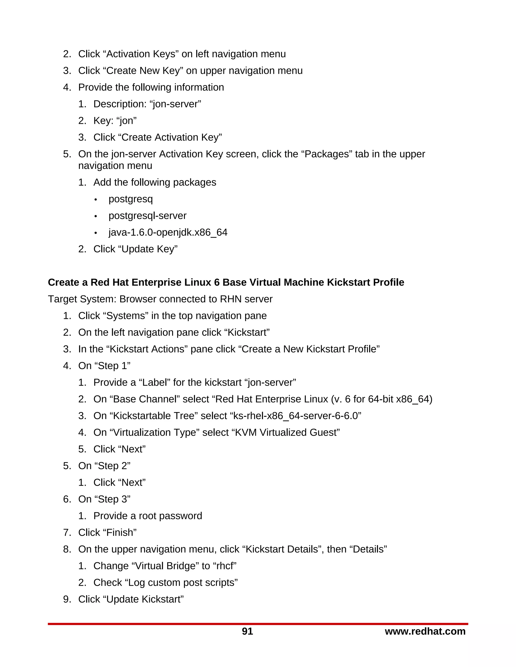2. Click “Activation Keys” on left navigation menu
   3. Click “Create New Key” on upper navigation menu
   4. Provide the following information
      1. Description: “jon-server”
      2. Key: “jon”
      3. Click “Create Activation Key”
   5. On the jon-server Activation Key screen, click the “Packages” tab in the upper
      navigation menu
      1. Add the following packages
          •   postgresq
          •   postgresql-server
          •   java-1.6.0-openjdk.x86_64
      2. Click “Update Key”


Create a Red Hat Enterprise Linux 6 Base Virtual Machine Kickstart Profile
Target System: Browser connected to RHN server
   1. Click “Systems” in the top navigation pane
   2. On the left navigation pane click “Kickstart”
   3. In the “Kickstart Actions” pane click “Create a New Kickstart Profile”
   4. On “Step 1”
      1. Provide a “Label” for the kickstart “jon-server”
      2. On “Base Channel” select “Red Hat Enterprise Linux (v. 6 for 64-bit x86_64)
      3. On “Kickstartable Tree” select “ks-rhel-x86_64-server-6-6.0”
      4. On “Virtualization Type” select “KVM Virtualized Guest”
      5. Click “Next”
   5. On “Step 2”
      1. Click “Next”
   6. On “Step 3”
      1. Provide a root password
   7. Click “Finish”
   8. On the upper navigation menu, click “Kickstart Details”, then “Details”
      1. Change “Virtual Bridge” to “rhcf”
      2. Check “Log custom post scripts”
   9. Click “Update Kickstart”


                                             91                                www.redhat.com
 
