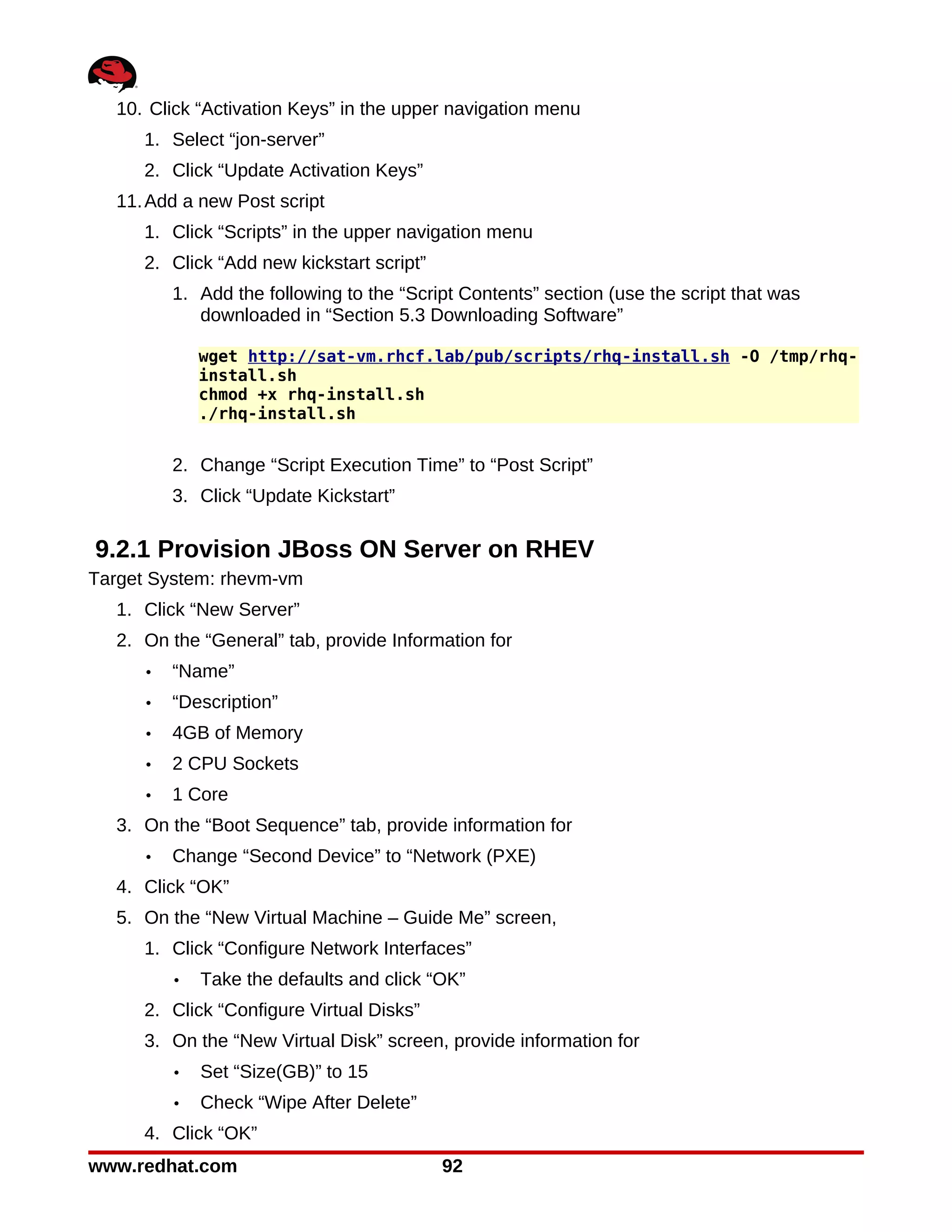 10. Click “Activation Keys” in the upper navigation menu
     1. Select “jon-server”
     2. Click “Update Activation Keys”
  11. Add a new Post script
     1. Click “Scripts” in the upper navigation menu
     2. Click “Add new kickstart script”
         1. Add the following to the “Script Contents” section (use the script that was
            downloaded in “Section 5.3 Downloading Software”

             wget http://sat-vm.rhcf.lab/pub/scripts/rhq-install.sh -O /tmp/rhq-
             install.sh
             chmod +x rhq-install.sh
             ./rhq-install.sh


         2. Change “Script Execution Time” to “Post Script”
         3. Click “Update Kickstart”

9.2.1 Provision JBoss ON Server on RHEV
Target System: rhevm-vm
  1. Click “New Server”
  2. On the “General” tab, provide Information for
     •   “Name”
     •   “Description”
     •   4GB of Memory
     •   2 CPU Sockets
     •   1 Core
  3. On the “Boot Sequence” tab, provide information for
     •   Change “Second Device” to “Network (PXE)
  4. Click “OK”
  5. On the “New Virtual Machine – Guide Me” screen,
     1. Click “Configure Network Interfaces”
         •   Take the defaults and click “OK”
     2. Click “Configure Virtual Disks”
     3. On the “New Virtual Disk” screen, provide information for
         •   Set “Size(GB)” to 15
         •   Check “Wipe After Delete”
     4. Click “OK”
www.redhat.com                             92
 