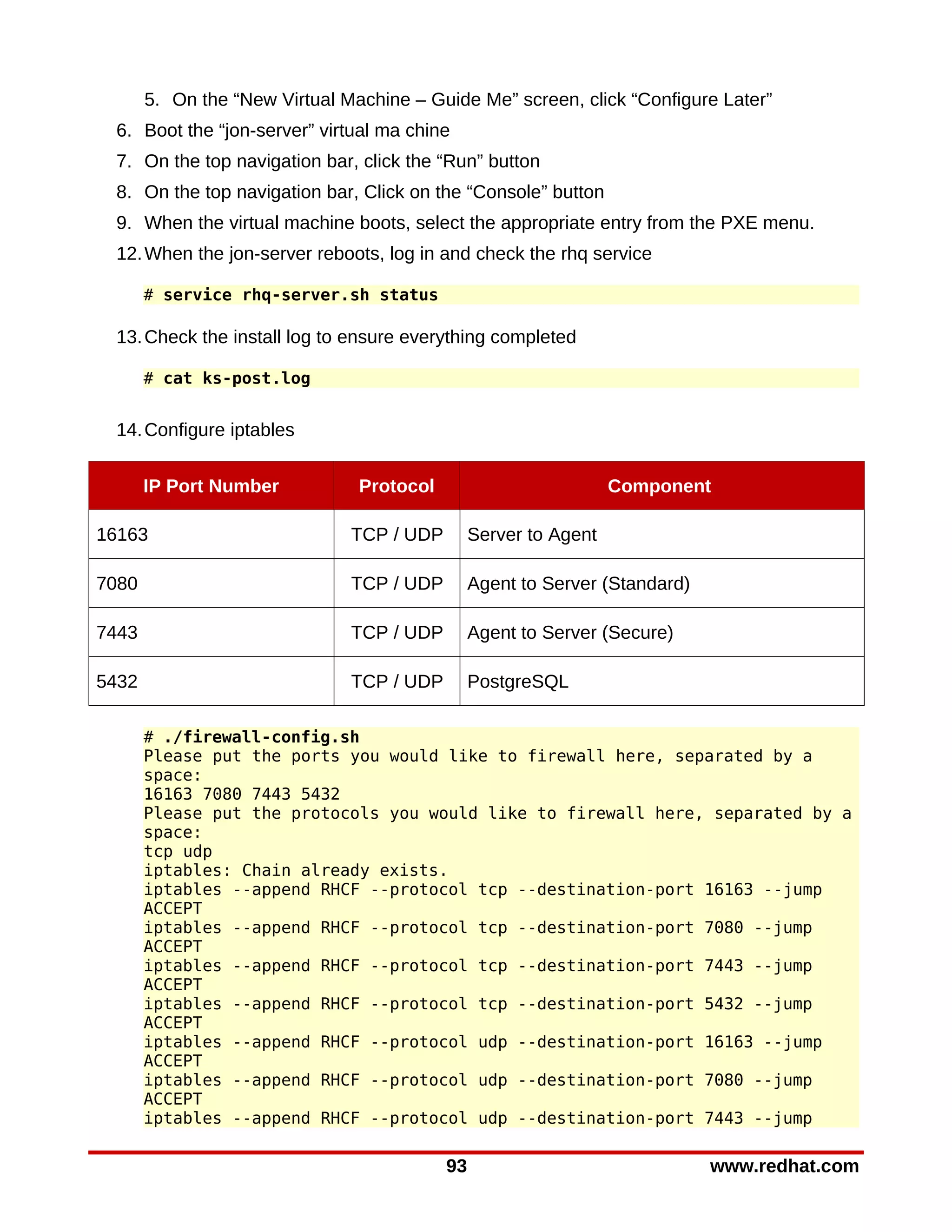 5. On the “New Virtual Machine – Guide Me” screen, click “Configure Later”
 6. Boot the “jon-server” virtual ma chine
 7. On the top navigation bar, click the “Run” button
 8. On the top navigation bar, Click on the “Console” button
 9. When the virtual machine boots, select the appropriate entry from the PXE menu.
 12. When the jon-server reboots, log in and check the rhq service

       # service rhq-server.sh status

 13. Check the install log to ensure everything completed

       # cat ks-post.log


 14. Configure iptables


       IP Port Number           Protocol                          Component

16163                          TCP / UDP        Server to Agent

7080                           TCP / UDP        Agent to Server (Standard)

7443                           TCP / UDP        Agent to Server (Secure)

5432                           TCP / UDP        PostgreSQL

       # ./firewall-config.sh
       Please put the ports you would like to firewall here, separated by a
       space:
       16163 7080 7443 5432
       Please put the protocols you would like to firewall here, separated by a
       space:
       tcp udp
       iptables: Chain already exists.
       iptables --append RHCF --protocol tcp --destination-port 16163 --jump
       ACCEPT
       iptables --append RHCF --protocol tcp --destination-port 7080 --jump
       ACCEPT
       iptables --append RHCF --protocol tcp --destination-port 7443 --jump
       ACCEPT
       iptables --append RHCF --protocol tcp --destination-port 5432 --jump
       ACCEPT
       iptables --append RHCF --protocol udp --destination-port 16163 --jump
       ACCEPT
       iptables --append RHCF --protocol udp --destination-port 7080 --jump
       ACCEPT
       iptables --append RHCF --protocol udp --destination-port 7443 --jump

                                           93                                www.redhat.com
 