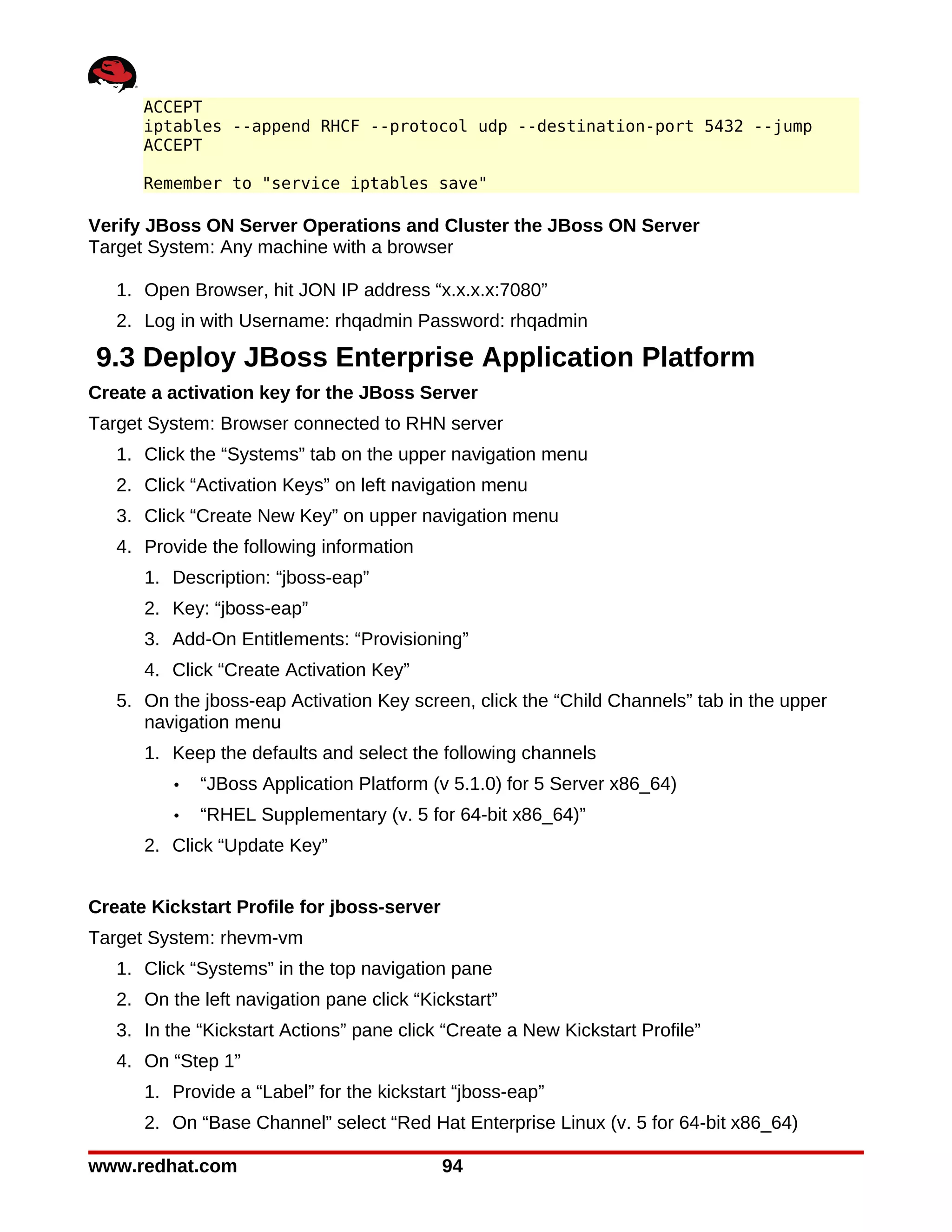 ACCEPT
      iptables --append RHCF --protocol udp --destination-port 5432 --jump
      ACCEPT

      Remember to "service iptables save"

Verify JBoss ON Server Operations and Cluster the JBoss ON Server
Target System: Any machine with a browser

   1. Open Browser, hit JON IP address “x.x.x.x:7080”
   2. Log in with Username: rhqadmin Password: rhqadmin

9.3 Deploy JBoss Enterprise Application Platform
Create a activation key for the JBoss Server
Target System: Browser connected to RHN server
   1. Click the “Systems” tab on the upper navigation menu
   2. Click “Activation Keys” on left navigation menu
   3. Click “Create New Key” on upper navigation menu
   4. Provide the following information
      1. Description: “jboss-eap”
      2. Key: “jboss-eap”
      3. Add-On Entitlements: “Provisioning”
      4. Click “Create Activation Key”
   5. On the jboss-eap Activation Key screen, click the “Child Channels” tab in the upper
      navigation menu
      1. Keep the defaults and select the following channels
          •   “JBoss Application Platform (v 5.1.0) for 5 Server x86_64)
          •   “RHEL Supplementary (v. 5 for 64-bit x86_64)”
      2. Click “Update Key”


Create Kickstart Profile for jboss-server
Target System: rhevm-vm
   1. Click “Systems” in the top navigation pane
   2. On the left navigation pane click “Kickstart”
   3. In the “Kickstart Actions” pane click “Create a New Kickstart Profile”
   4. On “Step 1”
      1. Provide a “Label” for the kickstart “jboss-eap”
      2. On “Base Channel” select “Red Hat Enterprise Linux (v. 5 for 64-bit x86_64)

www.redhat.com                              94
 