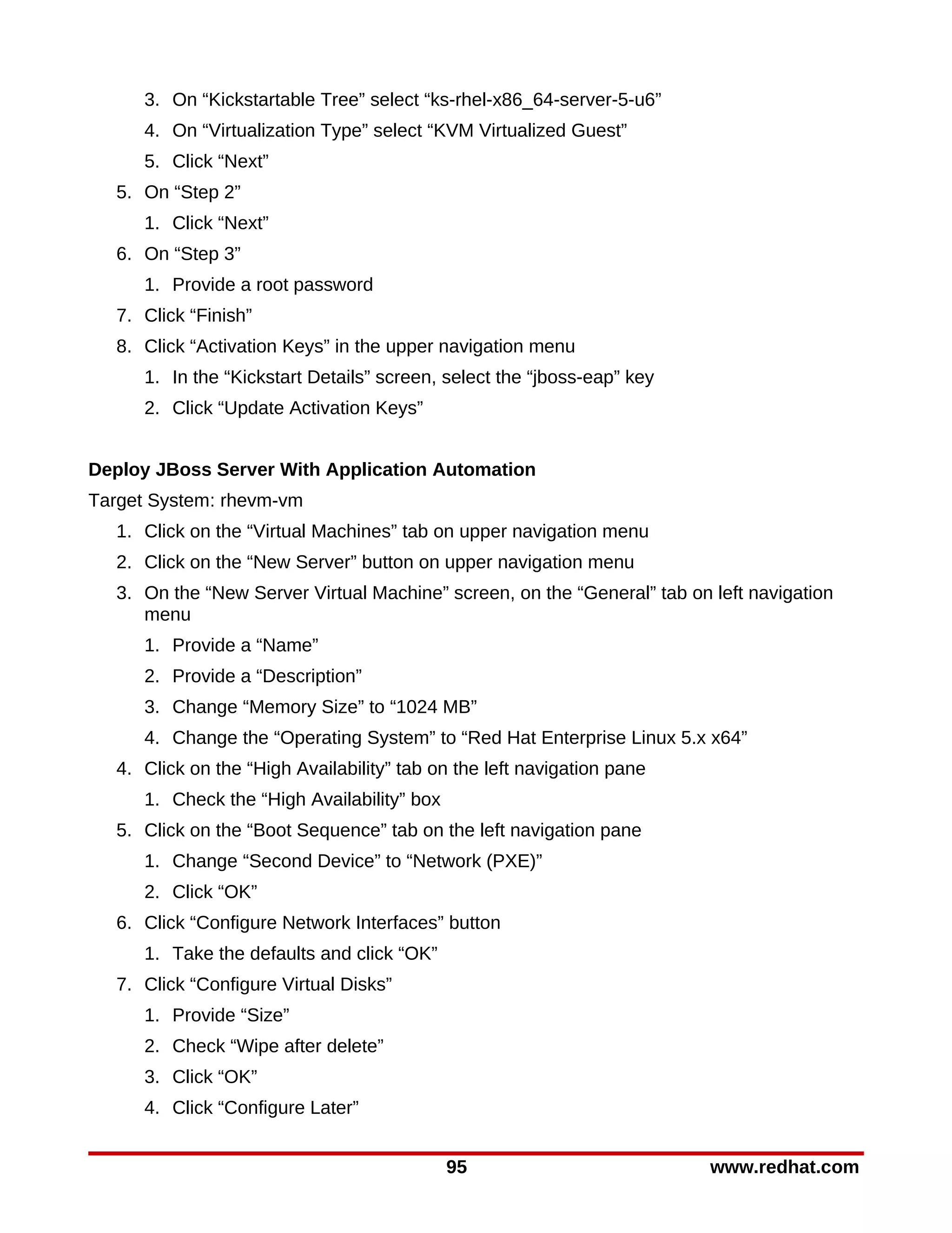 3. On “Kickstartable Tree” select “ks-rhel-x86_64-server-5-u6”
     4. On “Virtualization Type” select “KVM Virtualized Guest”
     5. Click “Next”
  5. On “Step 2”
     1. Click “Next”
  6. On “Step 3”
     1. Provide a root password
  7. Click “Finish”
  8. Click “Activation Keys” in the upper navigation menu
     1. In the “Kickstart Details” screen, select the “jboss-eap” key
     2. Click “Update Activation Keys”


Deploy JBoss Server With Application Automation
Target System: rhevm-vm
  1. Click on the “Virtual Machines” tab on upper navigation menu
  2. Click on the “New Server” button on upper navigation menu
  3. On the “New Server Virtual Machine” screen, on the “General” tab on left navigation
     menu
     1. Provide a “Name”
     2. Provide a “Description”
     3. Change “Memory Size” to “1024 MB”
     4. Change the “Operating System” to “Red Hat Enterprise Linux 5.x x64”
  4. Click on the “High Availability” tab on the left navigation pane
     1. Check the “High Availability” box
  5. Click on the “Boot Sequence” tab on the left navigation pane
     1. Change “Second Device” to “Network (PXE)”
     2. Click “OK”
  6. Click “Configure Network Interfaces” button
     1. Take the defaults and click “OK”
  7. Click “Configure Virtual Disks”
     1. Provide “Size”
     2. Check “Wipe after delete”
     3. Click “OK”
     4. Click “Configure Later”


                                            95                           www.redhat.com
 