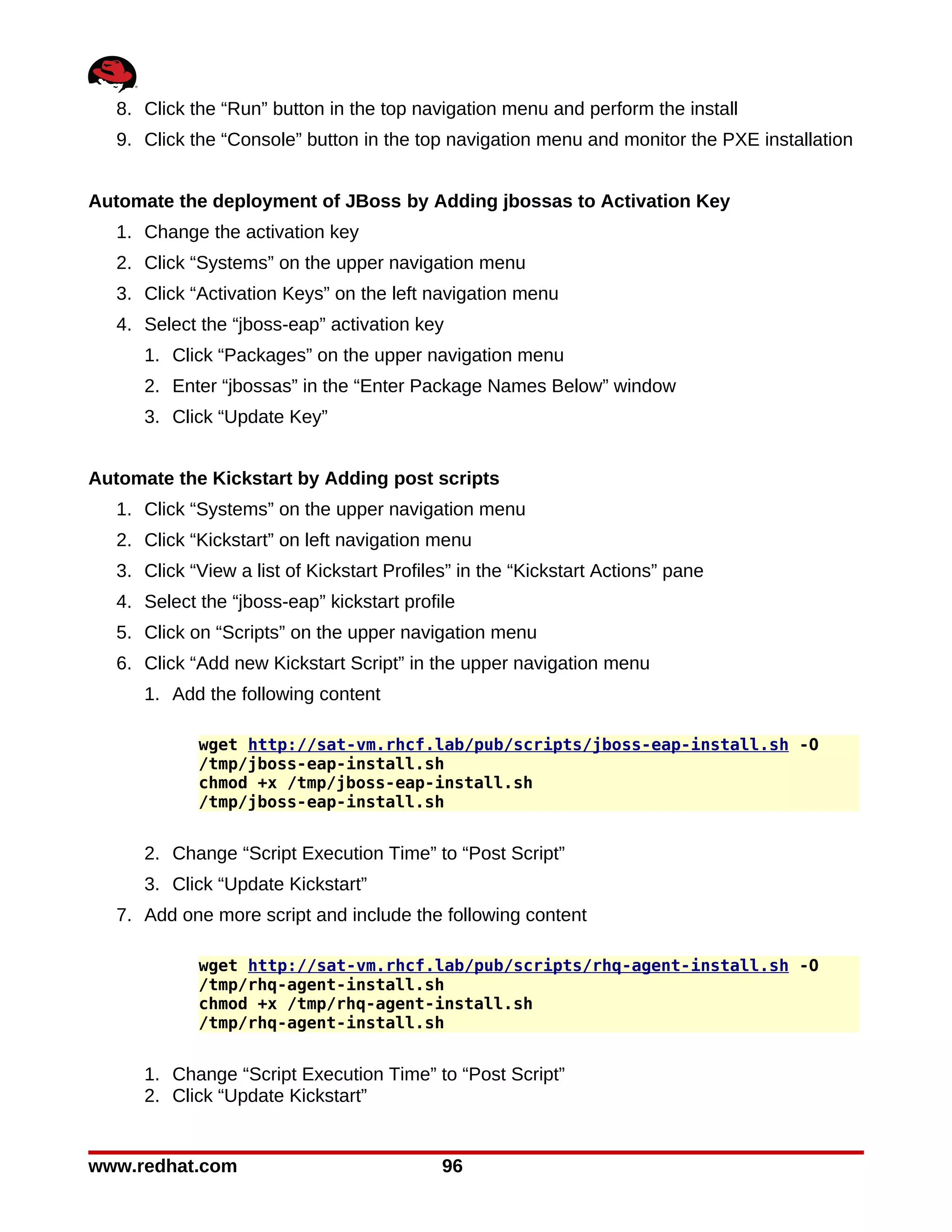 8. Click the “Run” button in the top navigation menu and perform the install
   9. Click the “Console” button in the top navigation menu and monitor the PXE installation


Automate the deployment of JBoss by Adding jbossas to Activation Key
   1. Change the activation key
   2. Click “Systems” on the upper navigation menu
   3. Click “Activation Keys” on the left navigation menu
   4. Select the “jboss-eap” activation key
      1. Click “Packages” on the upper navigation menu
      2. Enter “jbossas” in the “Enter Package Names Below” window
      3. Click “Update Key”


Automate the Kickstart by Adding post scripts
   1. Click “Systems” on the upper navigation menu
   2. Click “Kickstart” on left navigation menu
   3. Click “View a list of Kickstart Profiles” in the “Kickstart Actions” pane
   4. Select the “jboss-eap” kickstart profile
   5. Click on “Scripts” on the upper navigation menu
   6. Click “Add new Kickstart Script” in the upper navigation menu
      1. Add the following content

             wget http://sat-vm.rhcf.lab/pub/scripts/jboss-eap-install.sh -O
             /tmp/jboss-eap-install.sh
             chmod +x /tmp/jboss-eap-install.sh
             /tmp/jboss-eap-install.sh


      2. Change “Script Execution Time” to “Post Script”
      3. Click “Update Kickstart”
   7. Add one more script and include the following content

             wget http://sat-vm.rhcf.lab/pub/scripts/rhq-agent-install.sh -O
             /tmp/rhq-agent-install.sh
             chmod +x /tmp/rhq-agent-install.sh
             /tmp/rhq-agent-install.sh


      1. Change “Script Execution Time” to “Post Script”
      2. Click “Update Kickstart”


www.redhat.com                               96
 