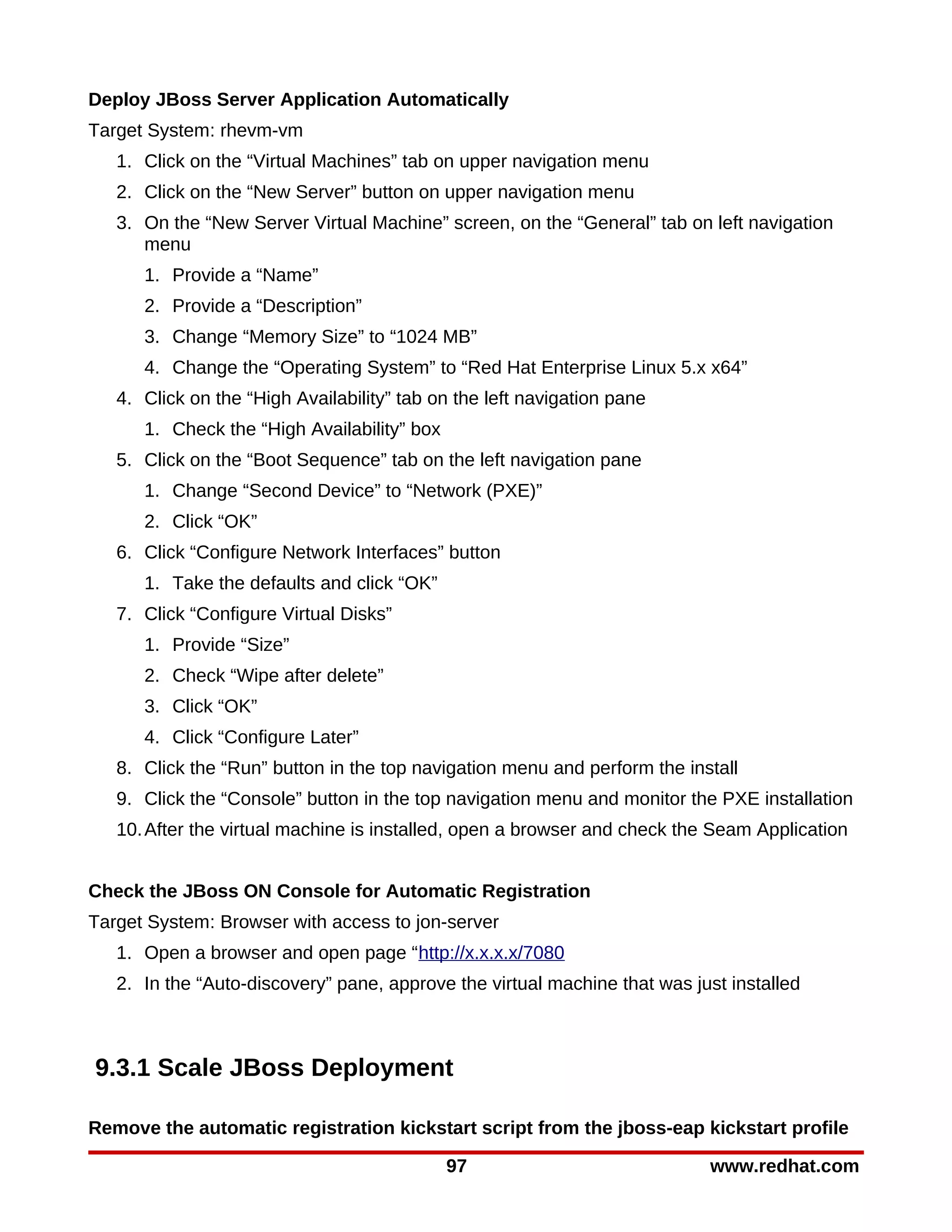 Deploy JBoss Server Application Automatically
Target System: rhevm-vm
   1. Click on the “Virtual Machines” tab on upper navigation menu
   2. Click on the “New Server” button on upper navigation menu
   3. On the “New Server Virtual Machine” screen, on the “General” tab on left navigation
      menu
      1. Provide a “Name”
      2. Provide a “Description”
      3. Change “Memory Size” to “1024 MB”
      4. Change the “Operating System” to “Red Hat Enterprise Linux 5.x x64”
   4. Click on the “High Availability” tab on the left navigation pane
      1. Check the “High Availability” box
   5. Click on the “Boot Sequence” tab on the left navigation pane
      1. Change “Second Device” to “Network (PXE)”
      2. Click “OK”
   6. Click “Configure Network Interfaces” button
      1. Take the defaults and click “OK”
   7. Click “Configure Virtual Disks”
      1. Provide “Size”
      2. Check “Wipe after delete”
      3. Click “OK”
      4. Click “Configure Later”
   8. Click the “Run” button in the top navigation menu and perform the install
   9. Click the “Console” button in the top navigation menu and monitor the PXE installation
   10. After the virtual machine is installed, open a browser and check the Seam Application


Check the JBoss ON Console for Automatic Registration
Target System: Browser with access to jon-server
   1. Open a browser and open page “http://x.x.x.x/7080
   2. In the “Auto-discovery” pane, approve the virtual machine that was just installed



9.3.1 Scale JBoss Deployment

Remove the automatic registration kickstart script from the jboss-eap kickstart profile

                                             97                            www.redhat.com
 