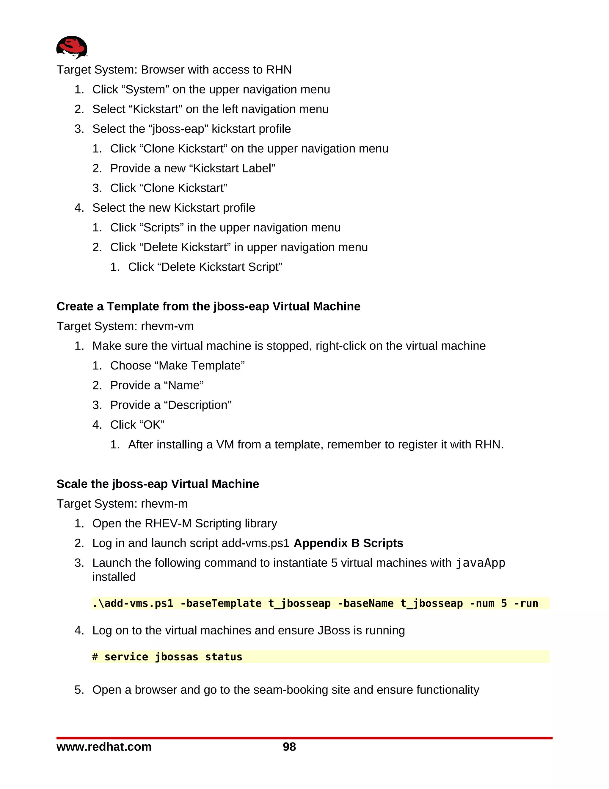 Target System: Browser with access to RHN
   1. Click “System” on the upper navigation menu
   2. Select “Kickstart” on the left navigation menu
   3. Select the “jboss-eap” kickstart profile
      1. Click “Clone Kickstart” on the upper navigation menu
      2. Provide a new “Kickstart Label”
      3. Click “Clone Kickstart”
   4. Select the new Kickstart profile
      1. Click “Scripts” in the upper navigation menu
      2. Click “Delete Kickstart” in upper navigation menu
          1. Click “Delete Kickstart Script”


Create a Template from the jboss-eap Virtual Machine
Target System: rhevm-vm
   1. Make sure the virtual machine is stopped, right-click on the virtual machine
      1. Choose “Make Template”
      2. Provide a “Name”
      3. Provide a “Description”
      4. Click “OK”
          1. After installing a VM from a template, remember to register it with RHN.


Scale the jboss-eap Virtual Machine
Target System: rhevm-m
   1. Open the RHEV-M Scripting library
   2. Log in and launch script add-vms.ps1 Appendix B Scripts
   3. Launch the following command to instantiate 5 virtual machines with javaApp
      installed

      .add-vms.ps1 -baseTemplate t_jbosseap -baseName t_jbosseap -num 5 -run

   4. Log on to the virtual machines and ensure JBoss is running

      # service jbossas status


   5. Open a browser and go to the seam-booking site and ensure functionality



www.redhat.com                                 98
 