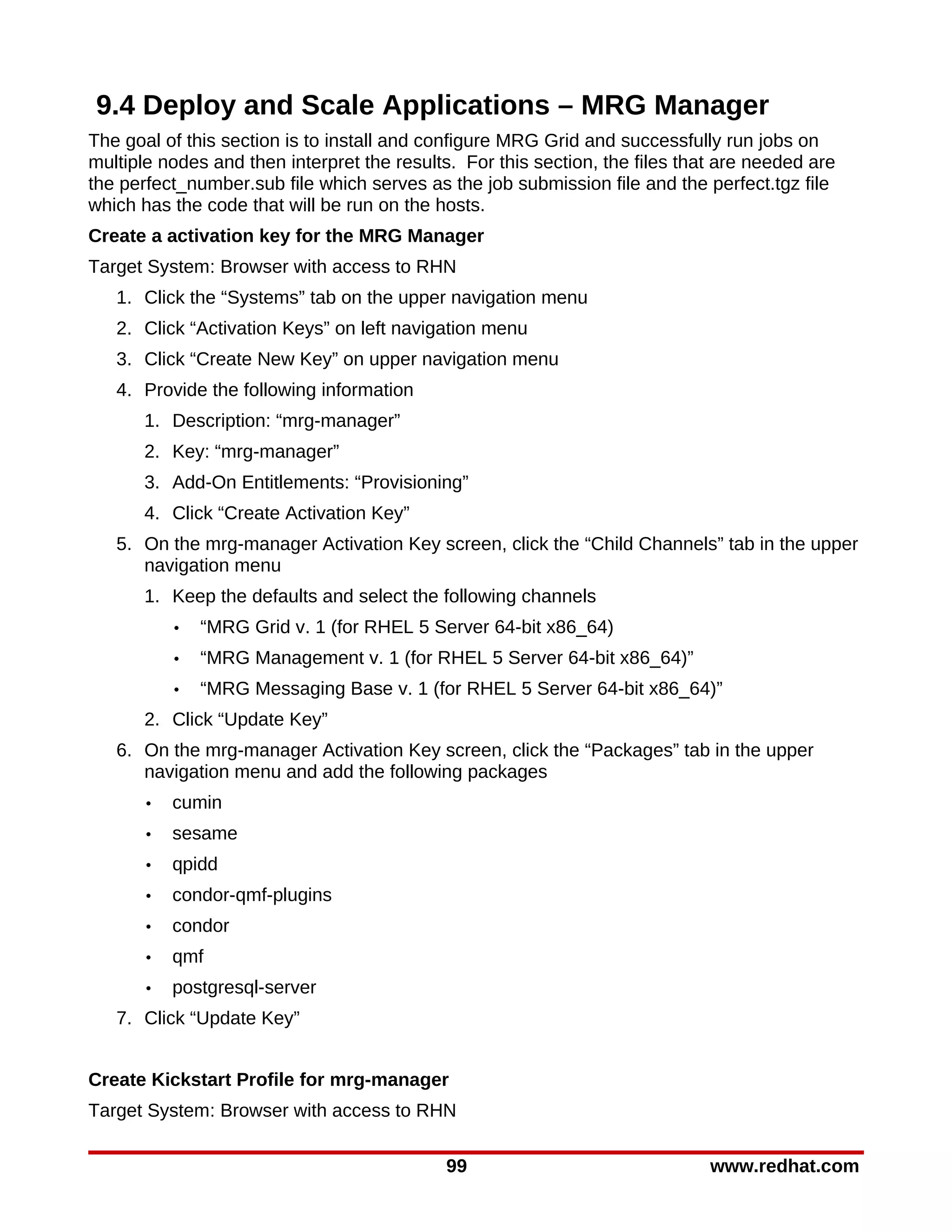 9.4 Deploy and Scale Applications – MRG Manager
The goal of this section is to install and configure MRG Grid and successfully run jobs on
multiple nodes and then interpret the results. For this section, the files that are needed are
the perfect_number.sub file which serves as the job submission file and the perfect.tgz file
which has the code that will be run on the hosts.
Create a activation key for the MRG Manager
Target System: Browser with access to RHN
   1. Click the “Systems” tab on the upper navigation menu
   2. Click “Activation Keys” on left navigation menu
   3. Click “Create New Key” on upper navigation menu
   4. Provide the following information
       1. Description: “mrg-manager”
       2. Key: “mrg-manager”
       3. Add-On Entitlements: “Provisioning”
       4. Click “Create Activation Key”
   5. On the mrg-manager Activation Key screen, click the “Child Channels” tab in the upper
      navigation menu
       1. Keep the defaults and select the following channels
           •   “MRG Grid v. 1 (for RHEL 5 Server 64-bit x86_64)
           •   “MRG Management v. 1 (for RHEL 5 Server 64-bit x86_64)”
           •   “MRG Messaging Base v. 1 (for RHEL 5 Server 64-bit x86_64)”
       2. Click “Update Key”
   6. On the mrg-manager Activation Key screen, click the “Packages” tab in the upper
      navigation menu and add the following packages
       •   cumin
       •   sesame
       •   qpidd
       •   condor-qmf-plugins
       •   condor
       •   qmf
       •   postgresql-server
   7. Click “Update Key”


Create Kickstart Profile for mrg-manager
Target System: Browser with access to RHN

                                             99                               www.redhat.com
 