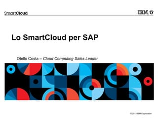 © 2011 IBM Corporation
Lo SmartCloud per SAP
Otello Costa – Cloud Computing Sales Leader
 