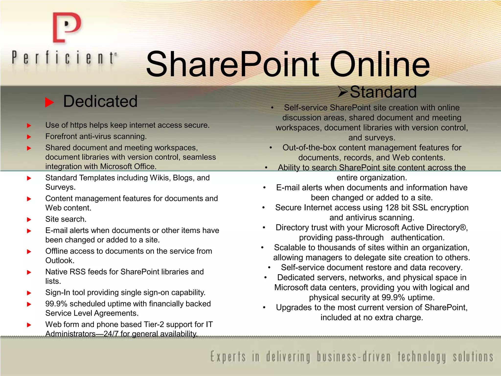 SharePoint Online
Standard
• Self-service SharePoint site creation with online
discussion areas, shared document and meeting
workspaces, document libraries with version control,
and surveys.
• Out-of-the-box content management features for
documents, records, and Web contents.
• Ability to search SharePoint site content across the
entire organization.
• E-mail alerts when documents and information have
been changed or added to a site.
• Secure Internet access using 128 bit SSL encryption
and antivirus scanning.
• Directory trust with your Microsoft Active Directory®,
providing pass-through authentication.
• Scalable to thousands of sites within an organization,
allowing managers to delegate site creation to others.
• Self-service document restore and data recovery.
• Dedicated servers, networks, and physical space in
Microsoft data centers, providing you with logical and
physical security at 99.9% uptime.
• Upgrades to the most current version of SharePoint,
included at no extra charge.
 Dedicated
 Use of https helps keep internet access secure.
 Forefront anti-virus scanning.
 Shared document and meeting workspaces,
document libraries with version control, seamless
integration with Microsoft Office.
 Standard Templates including Wikis, Blogs, and
Surveys.
 Content management features for documents and
Web content.
 Site search.
 E-mail alerts when documents or other items have
been changed or added to a site.
 Offline access to documents on the service from
Outlook.
 Native RSS feeds for SharePoint libraries and
lists.
 Sign-In tool providing single sign-on capability.
 99.9% scheduled uptime with financially backed
Service Level Agreements.
 Web form and phone based Tier-2 support for IT
Administrators—24/7 for general availability.
 