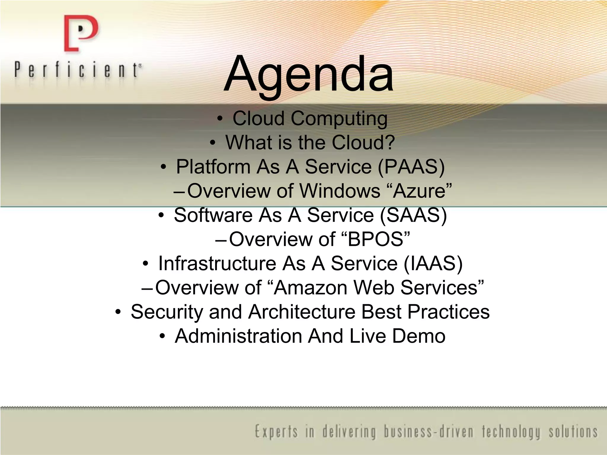 Agenda
• Cloud Computing
• What is the Cloud?
• Platform As A Service (PAAS)
–Overview of Windows ―Azure‖
• Software As A Service (SAAS)
–Overview of ―BPOS‖
• Infrastructure As A Service (IAAS)
–Overview of ―Amazon Web Services‖
• Security and Architecture Best Practices
• Administration And Live Demo
 