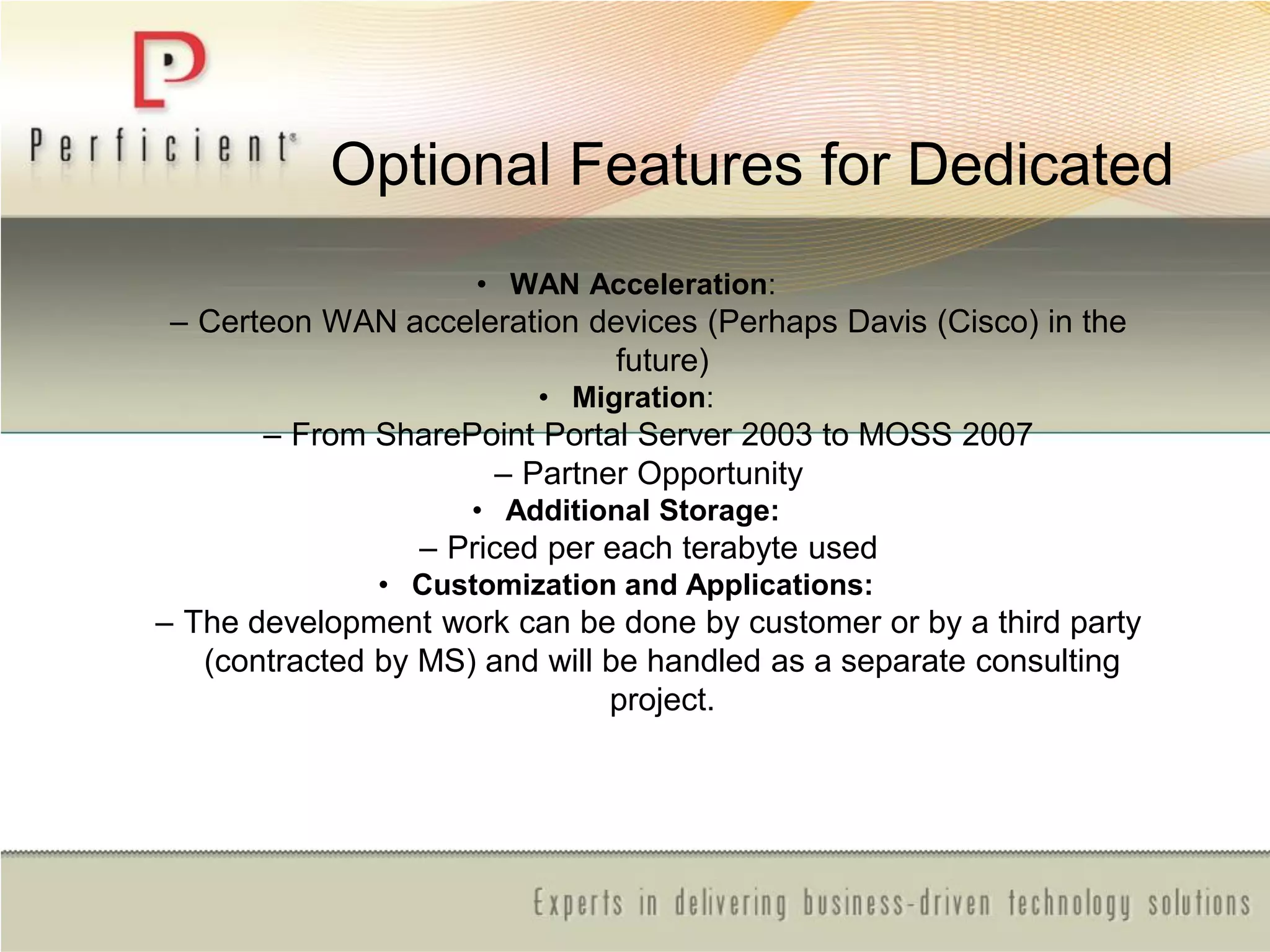 Optional Features for Dedicated
• WAN Acceleration:
– Certeon WAN acceleration devices (Perhaps Davis (Cisco) in the
future)
• Migration:
– From SharePoint Portal Server 2003 to MOSS 2007
– Partner Opportunity
• Additional Storage:
– Priced per each terabyte used
• Customization and Applications:
– The development work can be done by customer or by a third party
(contracted by MS) and will be handled as a separate consulting
project.
 